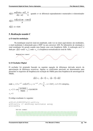 Processamento Digital de Sinais: Teoria e Aplicações                                             Prof. Marcelo E. Pellenz




          sen[Aπ (n − α )] 0
h[n] =                    =         quando n = α diferencie separadamente o numerador e o denominador
             π (n − α )     0

          Aπ [cos( Aπn − Aπα ) )]
h[n ] =
                     π

h[n] = A = 0,04


5. Realização usando C
a) O sinal de modulação

        Na modulação usual do sinal em amplitude, onde voz ou sinais equivalentes são modulados,
o sinal modulante é alimentado para o DSP via um conversor A/D. No laboratório de simulação o
sinal modulante foi gerado usando uma função seno com freqüência 1kHz. A realização em C é
dada por y[n] = sen (n ⋅ wn1 ) , onde wn1 é a freqüência normalizada do sinal de 1kHz.




b) O Oscilador Digital

O oscilador foi projetado baseado na seguinte equação de diferenças derivada através da
aproximação de diferenças recursivas. Apenas os coeficientes precisam ser determinados para
preencher os requisitos de freqüência de oscilação de 10kHz para uma freqüência de amostragem de
50kHz.

                                        y[n] = c1 ⋅ y[n − 1] − c2 ⋅ y[n − 2] + x[n]

                                                           1
onde c1 = 2 ⋅ e − d ⋅T ⋅ cos(wT ) , c2 = e −2⋅d ⋅T , T =      , w = 2 π FS e d = 0 = damping .
                                                           FS
                 2π 10kHz 
c1 = 2 ⋅ 1 ⋅ cos           = 0,6180339
                 50kHz 
c2 = 1

O código resultante é o seguinte:

x[0]=0.6180339*x[1]-x[2]+i;
x[2]=x[1]; // shifting oscillator array
x[1]=x[0];




Processamento Digital de Sinais                               Prof. Marcelo E. Pellenz                              pg. 107
 