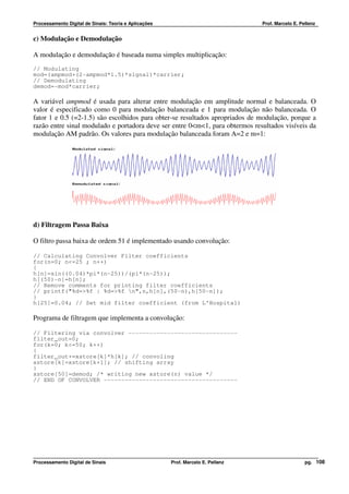 Processamento Digital de Sinais: Teoria e Aplicações                              Prof. Marcelo E. Pellenz


c) Modulação e Demodulação

A modulação e demodulação é baseada numa simples multiplicação:
// Modulating
mod=(ampmod+(2-ampmod*1.5)*signal)*carrier;
// Demodulating
demod=-mod*carrier;

A variável ampmod é usada para alterar entre modulação em amplitude normal e balanceada. O
valor é especificado como 0 para modulação balanceada e 1 para modulação não balanceada. O
fator 1 e 0.5 (=2-1.5) são escolhidos para obter-se resultados apropriados de modulação, porque a
razão entre sinal modulado e portadora deve ser entre 0<m<1, para obtermos resultados visíveis da
modulação AM padrão. Os valores para modulação balanceada foram A=2 e m=1:




d) Filtragem Passa Baixa

O filtro passa baixa de ordem 51 é implementado usando convolução:

// Calculating Convolver Filter coefficients
for(n=0; n<=25 ; n++)
{
h[n]=sin((0.04)*pi*(n-25))/(pi*(n-25));
h[(50)-n]=h[n];
// Remove comments for printing filter coefficients
// printf("%d=>%f | %d=>%f n",n,h[n],(50-n),h[50-n]);
}
h[25]=0.04; // Set mid filter coefficient (from L'Hospital)

Programa de filtragem que implementa a convolução:

// Filtering via convolver -------------------------------
filter_out=0;
for(k=0; k<=50; k++)
{
filter_out+=xstore[k]*h[k]; // convoling
xstore[k]=xstore[k+1]; // shifting array
}
xstore[50]=demod; /* writing new xstore(n) value */
// END OF CONVOLVER --------------------------------------




Processamento Digital de Sinais                        Prof. Marcelo E. Pellenz                      pg. 108
 