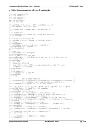 Processamento Digital de Sinais: Teoria e Aplicações                              Prof. Marcelo E. Pellenz


a) Código fonte completo do software de modulação

#include <graphics.h>
#include <stdio.h>
#include <conio.h>
#include <math.h>
#define pi 3.14159
#define end 640
//
// Amplitude modulation - DSP simulation using C
// Dirk Becker, BENG 2/3, 9801351
//
// Balanced and Standard Amplitude Modulation
//
float x(int n);
void difference(int ypos, int scale, int ampmod);
int main(void)
{
/* request autodetection */
int gdriver = DETECT, gmode, errorcode, scale=3;
char key;
int modtype=1;
/* initialize graphics and local variables */
initgraph(&gdriver, &gmode, "");
setbkcolor(BLACK);
do {
/* start */
difference(40,scale,modtype);
setcolor(LIGHTBLUE);
moveto(0,447);lineto(639,447);
outtextxy(5,450,"+- for scaling or Esc for exit, B for toggling
modulating mode");
key=getch();
if (key=='+') scale++;
if (key=='-') scale--;
if ((key=='b')||(key=='B')) modtype=abs(modtype-1); // toggle
if (scale<=0) {scale=1;};
cleardevice();
clrscr;
} while (key!=27);
/* closegraph (clean up) */
closegraph();
return 0;
}
/* ---------- END OF MAIN FUNCTION --------------------------------- */
/* ----------------------------------------------------------------- */
/* ---------- Oscillators, modulator, demodulator and filter ------- */
void difference(int ypos, int scale, int ampmod)
{
int n, k, y_old, x_old, y_old2, xplot, yplot, yplot2, z_old, zplot,
f_old=500, fplot; // Vars for line drawing
// (storing old points)
int m_old=290, mplot; // ( -"- )
float xvalue, y[1]={0}, x[5]={0}, mod, demod, i=1;
float fsignal1=1000, fsignal2=10000; // signal and oscillator
float fsample=50000; // and sample frequencies
float wn1=2*pi*fsignal1/fsample; // normalisation of them and
float wn2=2*cos(2*pi*fsignal2/fsample); // coefficients of difference
// equation
float carrier, signal; // outputs vars
float filter_out, xstore[52]={0}, h[52]={0}; // filter vars
setcolor(RED);
int scaley=25; // scaling in y direction
float carriermax=0, signalmax=0, modmax=0, demodmax=0 ; // max-min
calcs
// Calculating Convolver Filter coefficients
for(n=0; n<=25 ; n++)
{
h[n]=sin((0.04)*pi*(n-25))/(pi*(n-25));
h[(50)-n]=h[n];

Processamento Digital de Sinais                        Prof. Marcelo E. Pellenz                      pg. 109
 