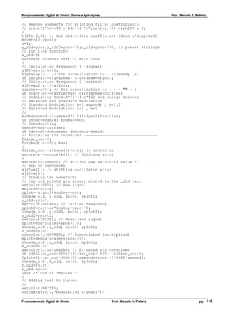 Processamento Digital de Sinais: Teoria e Aplicações                              Prof. Marcelo E. Pellenz

// Remove comments for printing filter coefficients
// printf("%d=>%f | %d=>%f n",n,h[n],(50-n),h[50-n]);
}
h[25]=0.04; // Set mid filter coefficient (from L'Hospital)
moveto(0,ypos);
i=1;
y_old=ypos;y_old2=ypos+70;z_old=ypos+200; // preset storings
// for line function
x_old=0;
for(n=0; n<=end; n++) // main loop
{
// Calculating frequency 1 (signal)
y[0]=sin(n*wn1);
signal=y[0]; // for normalisation to 1 (already is)
if (signal>=signalmax) signalmax=signal;
// Calculating frequency 2 (carrier)
x[0]=wn2*x[1]-x[2]+i;
carrier=x[0]; // for normalisation to 1 ( - "" - )
if (carrier>=carriermax) carriermax=carrier;
// Modulating Ymod=A*f1*(1+m*f2) and change between
// Balanced and Standard modulation
// Standard Modulation: A=1(ampmod) , m=1.5
// Balanced Modulation: A=2 , m=1
//
mod=(ampmod+(2-ampmod*1.5)*signal)*carrier;
if (mod>=modmax) modmax=mod;
// Demodulating
demod=-mod*carrier;
if (demod<=demodmax) demodmax=demod;
// Filtering via convolver --------------------------------
filter_out=0;
for(k=0; k<=50; k++)
{
filter_out+=xstore[k]*h[k]; // convoling
xstore[k]=xstore[k+1]; // shifting array
}
xstore[50]=demod; /* writing new xstore(n) value */
// END OF CONVOLVER ---------------------------------------
x[2]=x[1]; // shifting oscillator array
x[1]=x[0];
// Drawing the waveforms
// the old points are always stored in the _old vars
setcolor(RED); // Raw signal
xplot=n*scale;
yplot=-signal*scaley+ypos;
line(x_old, y_old, xplot, yplot);
y_old=yplot;
setcolor(GREEN); // Carrier frequency
yplot2=carrier*scaley+ypos+70;
line(x_old ,y_old2, xplot, yplot2);
y_old2=yplot2;
setcolor(BLUE); // Modulated signal
zplot=mod*scaley+ypos+170;
line(x_old ,z_old, xplot, zplot);
z_old=zplot;
setcolor(LIGHTRED); // Demodulated (multiplied)
mplot=demod*scaley+ypos+295;
line(x_old ,m_old, xplot, mplot);
m_old=mplot;
setcolor(LIGHTGREEN); // Filtered via convolver
if ((filter_out>400)|(filter_out<-400)) filter_out=0;
fplot=filter_out*(50+100*ampmod)+ypos+(370+60*ampmod);
line(x_old ,f_old, xplot, fplot);
f_old=fplot;
x_old=xplot;
i=0; /* End of impulse */
}
// Adding text to curves
//
setcolor(WHITE);
outtextxy(0,5,"Modulating signal:");

Processamento Digital de Sinais                        Prof. Marcelo E. Pellenz                      pg. 110
 