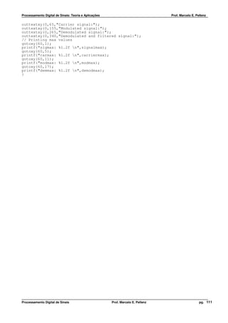 Processamento Digital de Sinais: Teoria e Aplicações                              Prof. Marcelo E. Pellenz

outtextxy(0,65,"Carrier signal:");
outtextxy(0,155,"Modulated signal:");
outtextxy(0,265,"Demodulated signal:");
outtextxy(0,340,"Demodulated and filtered signal:");
// Printing max values
gotoxy(60,1);
printf("sigmax: %1.2f n",signalmax);
gotoxy(60,5);
printf("carmax: %1.2f n",carriermax);
gotoxy(60,11);
printf("modmax: %1.2f n",modmax);
gotoxy(60,17);
printf("demmax: %1.2f n",demodmax);
}




Processamento Digital de Sinais                        Prof. Marcelo E. Pellenz                      pg. 111
 