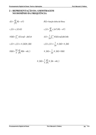 Processamento Digital de Sinais: Teoria e Aplicações                                                         Prof. Marcelo E. Pellenz


2 – REPRESENTAÇÃO DA AMOSTRAGEM
    NO DOMÍNIO DA FREQUÊNCIA

            +∞
s (t ) =   ∑ δ (t − nT )                                 δ (t ) = função delta de Dirac
           n = −∞


                                                                       +∞
x s (t ) = x c (t ) s(t )                                x s (t ) =   ∑ x (nT ) δ (t − nT )
                                                                                c
                                                                      n = −∞


                 +∞                                                 1          +∞
X (Ω ) = ∫ x(t ) exp(− jΩt ) dt                          x(t ) =           ∫        X (Ω ) exp( jΩt ) dΩ
                 −∞                                                2π       −∞



                                                                                     1
x1 (t ) ∗ x 2 (t ) ⇒ X 1 (Ω )X 2 (Ω )                    x1 (t ) x 2 (t ) ⇒            X 1 (Ω ) ∗ X 2 (Ω )
                                                                                    2π

             2π        +∞
                                                                            1
S (Ω ) =              ∑ δ (Ω − nΩ )                      X s (Ω ) =           X c (Ω ) ∗ S (Ω )
                                                                           2π
                                 s
             T        n = −∞




                                                              +∞
                                                         1
                                            X s (Ω ) =       ∑ X (Ω − nΩ )
                                                                       c                 s
                                                         T   n = −∞




Processamento Digital de Sinais                                Prof. Marcelo E. Pellenz                                         pg. 115
 
