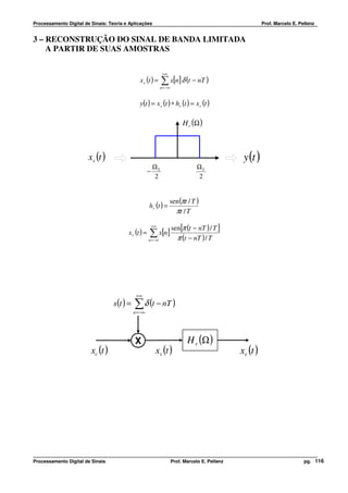 Processamento Digital de Sinais: Teoria e Aplicações                                                         Prof. Marcelo E. Pellenz


3 – RECONSTRUÇÃO DO SINAL DE BANDA LIMITADA
    A PARTIR DE SUAS AMOSTRAS

                                                                +∞
                                                x s (t ) =     ∑ x[n] δ (t − nT )
                                                               n = −∞



                                                y (t ) = x s (t ) ∗ hr (t ) = x r (t )

                                                                             H r (Ω )



                        xs (t )                                                                     y (t )
                                                          ΩS                       ΩS
                                                      −
                                                          2                        2


                                                                     sen (πt / T )
                                                      hr (t ) =
                                                                       πt / T
                                                          +∞
                                                                        sen[π (t − nT ) / T ]
                                         x r (t ) =   ∑ x[n]
                                                      n = −∞              π (t − nT ) / T




                                              +∞
                                   s(t ) =   ∑ δ (t − nT )
                                             n = −∞




                                             X                                 H r (Ω )
                         xc (t )                           xs (t )                                 xr (t )




Processamento Digital de Sinais                                         Prof. Marcelo E. Pellenz                                pg. 116
 