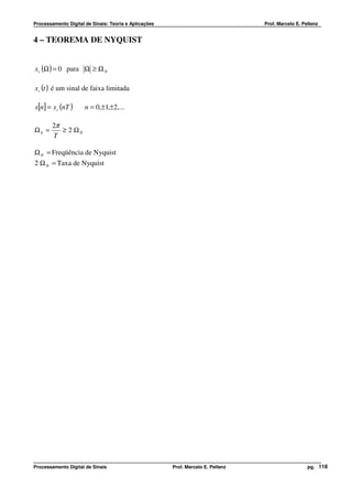 Processamento Digital de Sinais: Teoria e Aplicações                              Prof. Marcelo E. Pellenz


4 – TEOREMA DE NYQUIST


x c (Ω ) = 0 para Ω ≥ Ω N

xc (t ) é um sinal de faixa limitada

x[n] = xc (nT )       n = 0,±1,±2,...

        2π
ΩS =       ≥ 2 ΩN
        T

Ω N = Freqüência de Nyquist
2 Ω N = Taxa de Nyquist




Processamento Digital de Sinais                        Prof. Marcelo E. Pellenz                      pg. 118
 