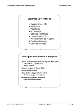 Processamento Digital de Sinais: Teoria e Aplicações                               Prof. Marcelo E. Pellenz




                                       Sistemas DSP Práticos

                                            Equipamentos Hi-Fi
                                            Brinquedos
                                            Videofones
                                            Modem/xDSL
                                            Sistemas Telefônicos
                                            Placas Gráficas 3D
                                            Processamento de Imagens
                                            Telefones Celulares
                                            Câmeras de Vídeo

                                  AULA 1                1-15




                           Vantagens de Sistemas Analógicas

                            Baixo Custo e Simplicidade em Algumas Aplicações
                              •   Atenuadores / Amplificadores
                              •   Filtros Simples
                            Grande Largura de Banda (GHz)
                            Sinais de Baixo Nível
                            Taxa de Amostragem Efetiva Infinita
                              •   Infinita resolução em freqüência
                            Infinita Resolução em Amplitude
                              •   Sem ruído de quantização




                                  AULA 1                1-16




Processamento Digital de Sinais                         Prof. Marcelo E. Pellenz                      pg. 12
 