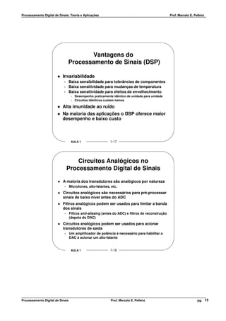 Processamento Digital de Sinais: Teoria e Aplicações                                               Prof. Marcelo E. Pellenz




                                        Vantagens do
                                 Processamento de Sinais (DSP)

                           Invariabilidade
                            •     Baixa sensibilidade para tolerâncias de componentes
                            •     Baixa sensitividade para mudanças de temperatura
                            •     Baixa sensitividade para efeitos de envelhecimento
                                   •   Desempenho praticamente idêntico de unidade para unidade
                                   •   Circuitos idênticos custam menos

                           Alta imunidade ao ruído
                           Na maioria das aplicações o DSP oferece maior
                           desempenho e baixo custo



                                   AULA 1                    1-17




                                     Circuitos Analógicos no
                                 Processamento Digital de Sinais

                           A maioria dos transdutores são analógicos por natureza
                             •    Microfones, alto-falantes, etc.
                           Circuitos analógicos são necessários para pré-processar
                           sinais de baixo nível antes do ADC
                           Filtros analógicos podem ser usados para limitar a banda
                           dos sinais
                             •    Filtros anti-aliasing (antes do ADC) e filtros de reconstrução
                                  (depois do DAC)
                           Circuitos analógicos podem ser usados para acionar
                           transdutores de saída
                             •    Um amplificador de potência é necessário para habilitar o
                                  DAC à acionar um alto-falante


                                   AULA 1                    1-18




Processamento Digital de Sinais                              Prof. Marcelo E. Pellenz                                 pg. 13
 