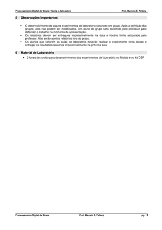 Processamento Digital de Sinais: Teoria e Aplicações                                     Prof. Marcelo E. Pellenz


5    Observações Importantes

    •       O desenvolvimento de alguns experimentos de laboratório será feito em grupo. Após a definição dos
            grupos, eles não podem ser modificados. Um aluno do grupo será escolhido pelo professor para
            defender o trabalho no momento da apresentação.
    •       Os relatórios devem ser entregues impreterivelmente na data e horário limite estipulado pelo
            professor. Não serão aceitos relatórios fora do prazo.
    •       Os alunos que faltarem as aulas de laboratório deverão realizar o experimento extra classe e
            entregar os resultados/relatórios impreterivelmente na próxima aula.

6    Material de Laboratório
        •    2 fones de ouvido para desenvolvimento dos experimentos de laboratório no Matlab e no kit DSP




Processamento Digital de Sinais                        Prof. Marcelo E. Pellenz                             pg. 2
 