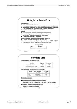 Processamento Digital de Sinais: Teoria e Aplicações                                                        Prof. Marcelo E. Pellenz




                                        Notação de Ponto-Fixo
                           Convenções:
                              Faixa do número está entre 1 e -1
                              O ponto decimal está sempre numa localização fixa (ex: 0.74, 0.34, etc.)
                              Multiplicando uma fração por uma fração sempre resulta em uma fração
                              e não irá produzir um overflow (ex: 0.99 x 0.9999 = menor que 1)
                              Adições sucessivas podem causar overflow
                           Porque ?
                              O processamento de sinais é intensivo em multiplicações
                              A notação de ponto-fixo previne overflow
                              (útil com uma pequena faixa dinâmica de variação)
                              A notação de ponto-fixo é mais barata
                           Como a notação de ponto-fixo é realizada no DSP ?
                              A maioria dos DSPs de ponto-fixo são de 16 bits
                              A faixa de números que podem ser representados é de 32767 até -32768
                              O formato mais comum de ponto-fixo é denominado Q15

                                                                 Notação Q15
                                                     Bit 15             Bits 14 to 0
                                                    sign          two’s complement number



                                  AULA 1                              1-37




                                                    Formato Q15
                          Faixa Dinâmica no Formato Q15

                                                  Number                     Biggest           Smallest
                                    Fractional number                           0.999              -1.000
                                    Scaled integer for Q15                      32767             -32768

                          Representação do Número no Formato Q15
                                            Decimal           Q15 = Decimal x 215       Q15 Integer
                                           0.5                    0.5 x 32767               16384
                                           0.05                  0.05 x 32767               1638
                                           0.0012               0.0012 x 32767               39

                          Regras de operação

                             Evite operações com números maiores que 1
                               2.0 x (0.5 x 0.45) = (0.2 x 0.5 x 0.45) x 10 = (0.5 x 0.45) + (0.5 x 0.45)
                            Escale os números antes da operação
                               0.5 in Q15 = 0.5 x 32767 =16384
                                  AULA 1                              1-38




Processamento Digital de Sinais                                        Prof. Marcelo E. Pellenz                                pg. 23
 