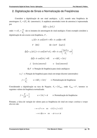 Processamento Digital de Sinais: Teoria e Aplicações                                           Prof. Marcelo E. Pellenz


    2. Digitalização de Sinais e Normalização de Freqüências

        Considere a digitalização de um sinal analógico, xC (t ) , usando uma freqüência de
amostragem FS = 1 TS Hz (amostras/s). A seqüência amostrada (vetor de amostras) é representada
por
                                          x[n] = xC (n TS )
                  n
onde t = n TS =     são os instantes de amostragem do sinal analógico. Como exemplo considere a
                 FS
digitalização de um coseno com freqüência, F ,

                                       xC (t ) = A ⋅ cos(2 π F t + θ ) = A ⋅ cos(Ω t + θ )

                                       F    (Hz )                  Ω = 2π F     (rad s )

                                                                                2π F n    
                         x[n] = xC (n TS ) = A ⋅ cos(2 π F n TS + θ ) = A ⋅ cos
                                                                                F      +θ 
                                                                                           
                                                                                   S      

                                      x[n] = A ⋅ cos(2 π f + θ )       w = Ω TS = 2 π f

                                  f     (ciclos   amostra )           w    (rad   amostra )

                              Ω, F ⇒ Notação de freqüência para sinais analógicos

               w, f ⇒ Notação de freqüência para sinais em tempo discreto (amostrados)

                         F
                   f =                   w = Ω TS = 2 π f           ⇒ Normalização de freqüências
                         FS

Considerando a digitalização na taxa de Nyquist, FS = 2 FMAX , onde FMAX = F , teremos os
seguintes valores de freqüência normalizada:

                        F   1
                 f =      =                    w = 2π f = π          ⇒ Normalização de freqüências
                       2F 2

Portanto, a faixa de variação de valores para as freqüências do sinal em tempo contínuo e tempo
discreto são:

                                           − ∞ < F < ∞ ⇔ − 1/ 2 < f < 1/ 2

                                             − ∞ < Ω < ∞ ⇔ −π < w < π




Processamento Digital de Sinais                               Prof. Marcelo E. Pellenz                            pg. 28
 