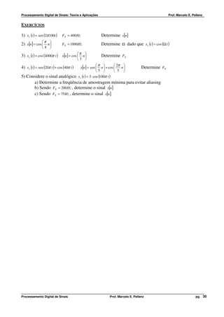 Processamento Digital de Sinais: Teoria e Aplicações                                                    Prof. Marcelo E. Pellenz


EXERCÍCIOS

1) x c (t ) = sen (2π 100t )    FS = 400 Hz                  Determine x[n]
                 π
2) x[n] = cos  n 
                              FS = 1000Hz                  Determine Ω dado que x c (t ) = cos (Ω t )
                4 
                                            π
3) x c (t ) = cos (4000π t ) x[n] = cos  n 
                                                           Determine FS
                                            3 
                                                             π          2π 
4) x c (t ) = sen (20π t ) + cos (40π t )     x[n] = sen  n  + cos        n          Determine FS
                                                             5          5 
5) Considere o sinal analógico              x c (t ) = 3 ⋅ cos (100π t )
       a) Determine a freqüência de amostragem mínima para evitar aliasing
       b) Sendo FS = 200 Hz , determine o sinal x[n]
       c) Sendo FS = 75Hz , determine o sinal x[n]




Processamento Digital de Sinais                                    Prof. Marcelo E. Pellenz                                pg. 30
 