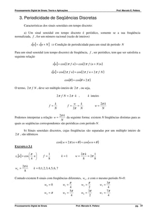 Processamento Digital de Sinais: Teoria e Aplicações                                          Prof. Marcelo E. Pellenz


    3. Periodicidade de Seqüências Discretas
         Características dos sinais senoidais em tempo discreto:

      a) Um sinal senoidal em tempo discreto é periódico, somente se a sua freqüência
normalizada, f , for um número racional (razão de inteiros)

               x[n] = x[n + N ] ⇒ Condição de periodicidade para um sinal de período N

Para um sinal senoidal (em tempo discreto) de freqüência, f , ser periódico, tem que ser satisfeita a
seguinte relação

                                       x[n] = cos(2 π f n ) = cos(2 π f (n + N )n )

                                      x[n] = cos(2 π f n ) = cos(2 π f n + 2 π f N )

                                                 cos(θ ) = cos(θ + 2 π )

O termo, 2 π f N , deve ser múltiplo inteiro de 2 π , ou seja,

                                          2π f N = 2π ⋅ k ,             k inteiro

                                        k                   w   k                      2π k
                                  f =                f =      =                w=
                                        N                  2π N                         N

                                  2π k
Podemos interpretar a relação w =        da seguinte forma: existem N freqüências distintas para as
                                    N
quais as seqüências correspondentes são periódicas com período N.

        b) Sinais senoidais discretos, cujas freqüências são separadas por um múltiplo inteiro de
2 π , são idênticos

                                          cos(( w + 2 π ) n + θ ) = cos(w n + θ )
EXEMPLO 3.1

             π                  1                              2π k      1
x1 [n] = cos  n           f =               k =1          w=        = 2π
             4                  8                               8        8

       2π k
wk =              k = 0,1, 2, 3, 4, 5, 6, 7
        8

Contudo existem 8 sinais com freqüências diferentes, wk , e com o mesmo período N=8:
                                          π               π            3π
                      w0 = 0        w1 =            w2 =          w3 =
                                          4               2             4
                                          5π              3π           7π
                      w4 = π        w5 =            w6 =          w7 =
                                           4               2            4


Processamento Digital de Sinais                             Prof. Marcelo E. Pellenz                             pg. 31
 
