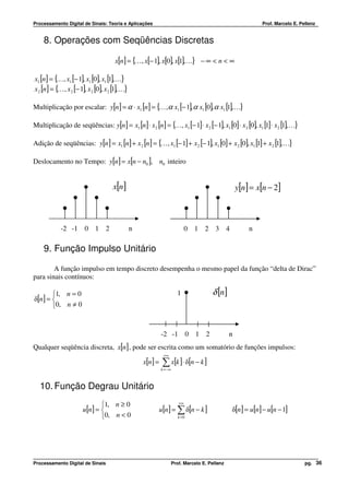 Processamento Digital de Sinais: Teoria e Aplicações                                                       Prof. Marcelo E. Pellenz


    8. Operações com Seqüências Discretas

                                      x[n] = { , x[− 1], x[0], x[1],K} − ∞ < n < ∞
                                              K

x1 [n] = { , x1 [− 1], x1 [0], x1 [1], K}
          K
x 2 [n] = { , x 2 [− 1], x 2 [0], x 2 [1], K}
           K

Multiplicação por escalar: y[n] = α ⋅ x1 [n] = { ,α x1 [− 1], α x1 [0],α x1 [1],K}
                                                K

Multiplicação de seqüências: y[n] = x1 [n] ⋅ x 2 [n] = { , x1 [− 1] ⋅ x 2 [− 1], x1 [0] ⋅ x 2 [0], x1 [1] ⋅ x 2 [1],K}
                                                        K

Adição de seqüências: y[n] = x1 [n] + x 2 [n] = { , x1 [− 1] + x 2 [− 1], x1 [0] + x 2 [0], x1 [1] + x 2 [1],K}
                                                 K

Deslocamento no Tempo: y[n] = x[n − n0 ], n0 inteiro


                                      x[n]                                                         y[n] = x[n − 2]



            -2 -1 0 1 2                         n                           0 1 2 3 4                  n

    9. Função Impulso Unitário

        A função impulso em tempo discreto desempenha o mesmo papel da função “delta de Dirac”
para sinais contínuos:

       1, n = 0                                                       1              δ [n]
δ[n] = 
       0, n ≠ 0


                                                              -2 -1 0 1 2                      n
Qualquer seqüência discreta, x[n] , pode ser escrita como um somatório de funções impulsos:
                                                               +∞
                                                    x[n ] =   ∑ x[k ]⋅ δ[n − k ]
                                                              k = −∞



  10. Função Degrau Unitário
                              1, n ≥ 0                                +∞
                       u[n] =                            u[n ] = ∑ δ[n − k ]                  δ[n] = u[n] − u[n − 1]
                              0, n < 0                                k =0




Processamento Digital de Sinais                                     Prof. Marcelo E. Pellenz                                  pg. 36
 