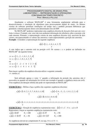 Processamento Digital de Sinais: Teoria e Aplicações                                                                   Prof. Marcelo E. Pellenz


                             PROCESSAMENTO DIGITAL DE SINAIS (PDS)
                          LABORATÓRIO 1 – REPRESENTAÇÃO E OPERAÇÕES
                                COM SINAIS EM TEMPO DISCRETO
                                     PROF. MARCELO PELLENZ

        Atualmente o software MATLAB® é uma ferramenta amplamente utilizada para o
desenvolvimento e simulação de algoritmos para processamento digital de sinais. As últimas
versões do software permitem simulações em tempo real e também possuem bibliotecas que
permitem o interfaceamento direto com determinados kits de DSP.
        No MATLAB® podemos representar uma seqüência discreta de duração finita por um vetor
linha (coluna). Contudo, este vetor não tem nenhuma informação de referência sobre a posição n de
cada amostra. Portanto, a representação correta de uma seqüência discreta x[n], necessita de dois
vetores, um representando os valores das amostras e outro representando a posição das amostras.
Exemplo - Considere a representação da seguinte seqüência:

                                                         x[n ] = {2 , 1 , - 1 , 0 , 1 , 4 , 3 , 7}
                                                 ↑
A seta indica que a amostra está na posição n=0. Os vetores x e n podem ser definidos no
MATLAB® da seguinte forma:

>>   n = [- 3 , - 2 , - 1 , 0 , 1 , 2 , 3 , 4]
>>   x = [2 , 1 , - 1 , 0 , 1 , 4 , 3 , 7]
ou
>>   n = [- 3 - 2 - 1 0 1 2 3 4]
>>   x = [2 1 - 1 0 1 4 3 7]

Para traçar o gráfico da seqüência discreta utilize o seguinte comando:
>> stem(n, x)

       Será utilizado apenas o vetor ‘x’ quando a informação da posição das amostras não é
necessária ou quando tal informação for trivial (um exemplo é quando a seqüência inicia em n=0).
Uma seqüência de duração infinita não pode ser representada no MATLAB®.

EXERCÍCIO 1 – Defina e faça o gráfico das seguintes seqüências discretas:

            x1 [n] = {3 , 0 , 2 , 1 , 5 , 7 , 0 , 0 , 1 , 1 , 10}               x 2 [n] = {- 4 , - 3 , - 2 , - 1 , 0 , 1 , 2 , 3 , 4}
                                    ↑                                                        ↑
                                                     x3 [n ] = {0 , 0 , 0 , 1 , 0 , 0 , 0}
                                                                               ↑
            x 4 [n] = { , 1 , 1 , 1 , 1 , 1 , 1 , 1 , 1, 1, 1, 1, 1, 1, 1, 1, 1, 1, 1, 1, 1, 1, 1, 1, 1, 1, 1, 1, 1, 1, 1, 1, 1, 1, 1}
                       1
                  ↑
EXERCÍCIO 2 – Geração de seqüências exponenciais reais: x[n] = k ⋅ a n , ∀ n ; a, k ∈ R
Representar e traçar as seguintes seqüências exponenciais reais:
x1 [n ] = (0.8)                       x 2 [n] = (1.5)
                n                                     n
                    N 1 = 100                              N 2 = 50
x3 [n] = 2 ⋅ (0.5)                                   x 4 [n] = 0.5 ⋅ (2 )
                     n                                                      n
                           N 3 = 30                                                   N 4 = 200

As seqüências devem ter comprimento N, ou seja, 0 ≤ n ≤ N − 1 .
Processamento Digital de Sinais                                       Prof. Marcelo E. Pellenz                                            pg. 38
 
