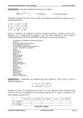 Processamento Digital de Sinais: Teoria e Aplicações                                            Prof. Marcelo E. Pellenz


EXERCÍCIO 3 – Geração de seqüências exponenciais complexas

               x[n] = e (σ+ j ω ) n , ∀ n          ω = freqüência                σ = fator de atenuação

Utilizando o programa em anexo, trace os gráficos das seqüências exponenciais complexas, para os
seguintes parâmetros:

σ = 0.5 ω = π/6 N = 50
σ = 1 ω = π / 4 N = 100
σ = -0.5 ω = π/4 N = 30
σ = 0 ω = π/6 N = 60

Como as seqüências são complexas (amostras complexas) devemos visualizar a parte real e
imaginária ou as componentes em módulo e fase. Na análise espectral de sinais usando a
Transformada Discreta de Fourier (DFT/FFT) trabalharemos com amostras complexas.
         % Geração de uma seqüência exponencial complexa
         clear; clc;
         sigma=input('Digite o valor de sigma:');
         w=input('Digite a frequencia: ');
         N= input('Digite o comprimento da sequencia: ');
         n=0:(N-1); c=sigma+w*i; x=exp(c*n);
         figure(1)
         subplot(2,1,1);
         stem(n,real(x));
         xlabel('n');
         ylabel('Amplitude');
         title('Parte Real');
         subplot(2,1,2);
         stem(n,imag(x));
         xlabel('n');
         ylabel('Amplitude');
         title('Parte Imaginária');
         figure(2)
         subplot(2,1,1);
         stem(n,abs(x));
         xlabel('n');
         ylabel('Módulo');
         subplot(2,1,2);
         stem(n,angle(x));
         xlabel('n'); ylabel('Fase');


EXERCÍCIO 4 – Implemente um programa para gerar seqüências, x[n] = cos (ω 0 n ) , para as
seguintes freqüências:
                          ω 0 = 0, π / 4, 2π / 4, 3π/ 4, π
                                            ω 0 = 5π/ 4, 6π / 4, 7π / 4, 2π

Interprete o conceito de freqüências altas e baixas. Se estas seqüências forem sintetizadas pelo
conversor D/A para uma freqüência de amostragem especificada, FS , quais as freqüências dos
sinais analógicos gerados (Hz) ?

                            ω0 = π / 4       ω 0 = 2π / 4       ω 0 = 3π / 4           ω0 = π   ω 0 = 5π / 4
          FS = 8 kHz
         FS = 16 kHz
                                                (Preencher Tabela)

Processamento Digital de Sinais                             Prof. Marcelo E. Pellenz                               pg. 39
 