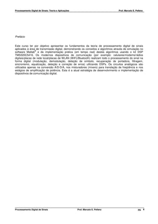 Processamento Digital de Sinais: Teoria e Aplicações                                Prof. Marcelo E. Pellenz




Prefácio


Este curso ter por objetivo apresentar os fundamentos da teoria de processamento digital de sinais
aplicados à área de transmissão digital, demonstrando os conceitos e algoritmos através de simulação no
                 ®
software Matlab e da implementação prática (em tempo real) destes algoritmos usando o kit DSP
TMS320C5416. Os modernos dispositivos de comunicação (por exemplo: celulares/modems/rádios
digitais/placas de rede local/placas de WLAN (WiFi)/Bluetooth) realizam todo o processamento do sinal na
forma digital (modulação, demodulação, deteção de símbolo, recuperação de portadora, filtragem,
sincronismo, equalização, deteção e correção de erros) utilizando DSPs. Os circuitos analógicos são
utilizados apenas na conversão A/D-D/A, nos misturadores (mixers) para translação de freqüência e nos
estágios de amplificação de potência. Esta é a atual estratégia de desenvolvimento e implementação de
dispositivos de comunicação digital.




Processamento Digital de Sinais                        Prof. Marcelo E. Pellenz                        pg. 4
 