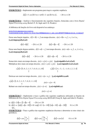 Processamento Digital de Sinais: Teoria e Aplicações                                                              Prof. Marcelo E. Pellenz


EXERCÍCIO 5 – Implemente um programa para traçar a seguinte seqüência

                          x[n] = 5 ⋅ cos (0.5 π n + π/4) + 2 ⋅ sen (0.5 π n ) ,                 − 20 ≤ n ≤ 20


EXERCÍCIO 6 – Analisar o funcionamento das seguintes funções, fornecidas com o livro Digital
Signal Processing using Matlab (V. K. Ingle and J. G. Proakis):

A biblioteca de funções do livro está disponível no endereço:
HTTP://WWW.BROOKSCOLE.COM/CGI-
WADSWORTH/COURSE_PRODUCTS_WP.PL?FID=M20B&PRODUCT_ISBN_ISSN=0534371744&DISCIPLINE_NUMBER=9


Gerar uma função impulso, x(t ) = δ(t − t o ) em tempo discreto, x[n] = δ(n − no ) , n1 ≤ n ≤ n2 .
[x,n]=impseq(n0,n1,n2)

                     x[n] = δ[n]          − 20 ≤ n ≤ 20                   x[n] = δ[n − 4]           − 20 ≤ n ≤ 20

Gerar uma função degrau unitário, x(t ) = u (t − t o ) em tempo discreto, x[n] = u (n − no ) , n1 ≤ n ≤ n2 .
[x,n]=stepseq(n0,n1,n2)

                        x[n] = u[n]          − 20 ≤ n ≤ 20             x[n] = u[n − 4]           − 20 ≤ n ≤ 20

Somar dois sinais em tempo discreto, y[n] = x1 [n] + x 2 [n] : [y,n]=sigadd(x1,n1,x2,n2)
Multiplicar dois sinais em tempo discreto, y[n] = x1[n] ⋅ x 2 [n] : [y,n]=sigmult(x1,n1,x2,n2)

             x1 [n] = {3 , 0 , 2 , 1 , 5 , 7 , 0 , 0 , 1 , 1 , 10}          x 2 [n] = {- 4 , - 3 , - 2 , - 1 , 0 , 1 , 2 , 3 , 4}
                                    ↑                                                    ↑

Deslocar um sinal em tempo discreto, y[n] = x[n − n0 ] : [y,n]=sigshift(x,n,n0)

x1 [n] = {3 , 0 , 2 , 1 , 5 , 7 , 0 , 0 , 1 , 1 , 10}
                                             y[n] = x1 [n − 4]
               ↑
Rebater um sinal em tempo discreto, y[n] = x[− n] : [y,n]=sigfold(x,n)

                                                              y[n] = x1 [−n]

EXERCÍCIO 7 – Implemente e trace o gráfico das seguintes seqüências utilizando as funções da
biblioteca do livro Digital Signal Processing using MATLAB (Vinay K. Ingle and John G. Proakis).

a) x[n] = 2 δ[n + 2] − δ[n − 4]       − 20 ≤ n ≤ 20
b) x[n] = n ⋅ { u[n] − u[n − 10] } + 10 ⋅ exp[− 0.3 ⋅ (n − 10)] ⋅ { u[n − 10] − u[n − 20] }                       0 ≤ n ≤ 50
    11.
EXERCÍCIO 8 – Trace o gráfico das seguintes seqüências discretas e determine se estes sinais são
periódicos.

                          π                                3π      
              x[n ] = cos        n            x[n ] = cos         n           x[n] = cos (n )               0 ≤ n ≤ 30
                          4                                8       
Processamento Digital de Sinais                                      Prof. Marcelo E. Pellenz                                        pg. 40
 