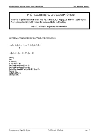 Processamento Digital de Sinais: Teoria e Aplicações                                  Prof. Marcelo E. Pellenz




    12.
                              PRÉ-RELATÓRIO PARA O LABORATÓRIO 2
  Resolver os problemas P2.1 (itens b,c), P2.2 (itens a, b,c) da pág. 35 do livro Digital Signal
  Processing using MATLAB (Vinay K. Ingle and John G. Proakis).

                                      OBS: O livro está disponível na biblioteca.




OBSERVAÇÃO SOBRE GERAÇÃO DE SEQÜÊNCIAS


x[n ] = { , 2 , 3 , 4 , 5 , 6 , 7 , 6 , 5 , 4 , 3, 2, 1}
         1
                ↑

x1 [n] = 2 ⋅ x[n − 5] − 3 * x[n + 4]

clear;
clc;
n = -2:10;
x = [1:7,6:-1:1];
[x11,n11] = sigshift(x,n,5);
[x12,n12] = sigshift(x,n,-4);
[x1,n1] = sigadd(2*x11,n11,-3*x12,n12);
figure(1);
subplot(2,1,1);
stem(n1,x1);




Processamento Digital de Sinais                            Prof. Marcelo E. Pellenz                      pg. 41
 
