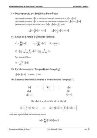 Processamento Digital de Sinais: Teoria e Aplicações                                                                 Prof. Marcelo E. Pellenz




  13. Decomposição em Seqüência Par e Ímpar

         Uma seqüência discreta, x[n] , é classificada como par (simétrica) se xe [n] = xe [− n ] .
         Uma seqüência discreta, x[n] , é classificada como ímpar (assimétrica) se xo [n] = − xo [− n] .
         Qualquer sinal real pode ser escrito como x[n ] = xe [n] + xo [n ] , onde

                                                  1                                          1
                                      xe [n ] =     [x[n] + x[− n]]               xo [n] =     [x[n] − x[− n]]
                                                  2                                          2

  14. Sinais de Energia e Sinais de Potência
                 +∞                                    +N

                ∑ x[n]                                ∑ x[n]
                      2                                            2
         Ex =                                EN =                              E x = lim E N
                n = −∞                                n=− N                           N →∞



                            1      N
                                                    1
                                  ∑N x[n] = N →∞ 2 N + 1 E N
                                         2
         Px = lim                           lim
                N →∞     2 N + 1 n=−

         Para sinais periódicos

                    N −1
                1
                    ∑ x[n]
                                  2
         Px =
                N   n =0



  15. Escalonamento no Tempo (Down-Sampling)

         y[n] = x[k ⋅ n] , k inteiro, (k > 0)

  16. Sistemas Discretos Lineares e Invariantes no Tempo (LTI)


                                  x[n]                                     T{ }                            y[n]
                                  δ [n]                                                                    h[n]
                              δ [n − k ]                                                                 h[n − k ]


                                          T {a ⋅ x1 [n] + b ⋅ x2 [n]} = a ⋅ T {x1 [n]}+ b ⋅ T {x2 [n]}

                              ∞
                                                                                                  ∞                  
                 x[n ] =    ∑ x[k ] ⋅ δ [n − k ]              ⇒              y[n] = T {x[n]} = T  ∑ x[k ]⋅ δ [n − k ]
                            k = −∞                                                               k =−∞               

Aplicando a propriedade da linearidade, temos

                                                                    ∞
                                                        y[n ] =   ∑ x[k ]⋅ T {δ [n − k ]}
                                                                  k = −∞




Processamento Digital de Sinais                                            Prof. Marcelo E. Pellenz                                     pg. 42
 