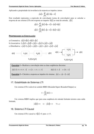 Processamento Digital de Sinais: Teoria e Aplicações                                                                            Prof. Marcelo E. Pellenz


Aplicando a propriedade da invariância da resposta ao impulso, temos
                                                                          ∞
                                                              y[n] =     ∑ x[k ]⋅ h[n − k ]
                                                                        k = −∞
Este resultado representa a expressão de convolução (soma de convolução) para se calcular a
resposta de um sistema LTI com resposta ao impulso h[n] ao sinal de entrada, y[n] .
                                                                ∞
                                                    y[n ] =   ∑ x[k ]⋅ h[n − k ] = x[n]∗ h[n]
                                                              k = −∞
                                                                ∞
                                                    y[n ] =   ∑ h[k ]⋅ x[n − k ] = h[n]∗ x[n]
                                                              k = −∞


PROPRIEDADES DA CONVOLUÇÃO

a) Comutativa: x[n]∗ h[n] = h[n]∗ x[n]
b) Associativa: ( x1 [n]∗ x2 [n]) ∗ x3 [n] = x1 [n]∗ ( x2 [n]∗ x3 [n])
c) Distributiva: x1 [n] ∗ ( x2 [n] + x3 [n]) = x1 [n] ∗ x2 [n] + x1 [n] ∗ x3 [n]
                                                                                                                       h1[n]
                                                                                                x[n]                                          y[n]
    x[n]                      h1[n]                     h2[n]                     y[n]
                                                                                                                       h2[n]

                                         h1[n] h2[n]                                                             h1[n]+h2[n]
                                               *

    Exercício 1 – Realizar a convolução entre as duas seqüências discretas:

    x[n ] = [3 , 0 , 4 , 0 , 0 , - 2 ]   n = [-2 , - 1 , 0 , 1, 2, 3]                  h[n ] = [3 , 2 , 1]   n = [0 , 1 , 2 ]

    Exercício 2 – Calcular a resposta ao impulso do sistema: y[n] − a ⋅ y[n − 1] = x[n]



  17. Estabilidade de Sistemas LTI
         Um sistema LTI é estável no sentido BIBO (Bounded Input–Bounded Output) se

                                                                           ∞
                                                                    S=   ∑ h[k ] < ∞
                                                                         k = −∞


       Um sistema BIBO implica que para uma seqüência de entrada limitada teremos uma saída
limitada,
                             x[n] < ∞ ⇒ y[n] < ∞       ∀ x, y

  18. Sistema LTI Causal

         Um sistema LTI é causal se h[n] = 0 para n < 0 .




Processamento Digital de Sinais                                                Prof. Marcelo E. Pellenz                                            pg. 43
 