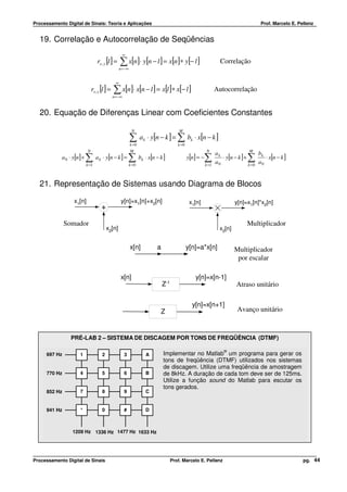 Processamento Digital de Sinais: Teoria e Aplicações                                                                                        Prof. Marcelo E. Pellenz


  19. Correlação e Autocorrelação de Seqüências
                                                        ∞
                                   rx , y [l ] =     ∑ x[n]⋅ y[n − l ] = x[n]∗ y[− l ]                                 Correlação
                                                     n = −∞


                                                 ∞
                               rx , x [l ] =   ∑ x[n]⋅ x[n − l ] = x[l ]∗ x[− l ]                                    Autocorrelação
                                               n = −∞



  20. Equação de Diferenças Linear com Coeficientes Constantes

                                                               N                             M

                                                              ∑      a k ⋅ y[n − k ] = ∑ bk ⋅ x[n − k ]
                                                              k =0                          k =0
                           N                                  M                                               N                        M
                                                                                                                     ak                    bk
            a 0 ⋅ y[n] +   ∑a
                           k =1
                                    k   ⋅ y[n − k ] =       ∑bk =0
                                                                     k   ⋅ x[n − k ]               y[n] = −   ∑
                                                                                                              k =1
                                                                                                                     a0
                                                                                                                        ⋅ y[n − k ] +∑k =0
                                                                                                                                           a0
                                                                                                                                              ⋅ x[n − k ]



  21. Representação de Sistemas usando Diagrama de Blocos

                  x1[n]                               y[n]=x1[n]+x2[n]                              x1[n]                      y[n]=x1[n]*x2[n]
                                        +
              Somador                                                                                                                Multiplicador
                                            x2[n]                                                                      x2[n]


                                                              x[n]             a                   y[n]=a*x[n]                 Multiplicador
                                                                                                                                por escalar

                                                      x[n]                                             y[n]=x[n-1]
                                                                                   Z-1                                         Atraso unitário

                                                                                                     y[n]=x[n+1]
                                                                                 Z                                              Avanço unitário



                PRÉ-LAB 2 – SISTEMA DE DISCAGEM POR TONS DE FREQÜÊNCIA (DTMF)

                                                                                                                         ®
     697 Hz          1                  2               3                A         Implementar no Matlab um programa para gerar os
                                                                                   tons de freqüência (DTMF) utilizados nos sistemas
                                                                                   de discagem. Utilize uma freqüência de amostragem
     770 Hz          4                  5               6                B         de 8kHz. A duração de cada tom deve ser de 125ms.
                                                                                   Utilize a função sound do Matlab para escutar os
                                                                                   tons gerados.
     852 Hz          7                  8               9                C


     941 Hz          *                  0               #                D



                 1209 Hz 1336 Hz 1477 Hz 1633 Hz




Processamento Digital de Sinais                                                          Prof. Marcelo E. Pellenz                                              pg. 44
 