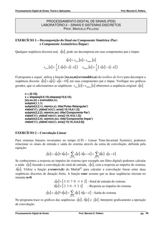 Processamento Digital de Sinais: Teoria e Aplicações                                                    Prof. Marcelo E. Pellenz



                           PROCESSAMENTO DIGITAL DE SINAIS (PDS)
                        LABORATÓRIO 2 – SINAIS E SISTEMAS DISCRETOS
                                   PROF. MARCELO PELLENZ


EXERCÍCIO 1 – Decomposição do Sinal em Componente Simétrica (Par)
              e Componente Assimétrica (Ímpar)

Qualquer seqüência discreta real, x[n] , pode ser decomposta em suas componentes par e ímpar:

                                                x[n ] = x par [n ] + xímpar [n]
                                        1                                         1
                          x par [n] =     { x[n] + x[− n] }      xímpar [n ] =      { x[n] − x[− n] }
                                        2                                         2

O programa a seguir utiliza a função [xe,xo,m]=evenodd(x,n) do toolbox do livro para decompor a
seqüência discreta x[n] = u[n] − u[n − 10] em suas componentes par e ímpar. Verifique nos gráficos
gerados, que se adicionarmos as seqüências x par [n] + xímpar [n ] obteremos a seqüência original x[n] .

         n = [0:10];
         x = stepseq(0,0,10)-stepseq(10,0,10);
         [xe,xo,m] = evenodd(x,n);
         subplot(1,1,1)
         subplot(2,2,1); stem(n,x); title('Pulso Retangular')
         xlabel('n'); ylabel('x(n)'); axis([-10,10,0,1.2])
         subplot(2,2,2); stem(m,xe); title('Componente Par')
         xlabel('n'); ylabel('xe(n)'); axis([-10,10,0,1.2])
         subplot(2,2,4); stem(m,xo); title('Componente Impar')
         xlabel('n'); ylabel('xe(n)'); axis([-10,10,-0.6,0.6])



EXERCÍCIO 2 – Convolução Linear

Para sistemas lineares invariantes no tempo (LTI – Linear Time-Invariant Systems), podemos
relacionar os sinais de entrada e saída do sistema através da soma de convolução, definida pela
equação:
                                                       ∞                           ∞
                            y[n ] = x[n] ∗ h[n] =      ∑ x[k ]⋅ h[n − k ] = ∑ h[k ]⋅ x[n − k ]
                                                    k = −∞                       k = −∞
Se conhecermos a resposta ao impulso do sistema (por exemplo um filtro digital) podemos calcular
a saída y[n] fazendo a convolução do sinal de entrada, x[n] , com a resposta ao impulso do sistema,
 h[n] . Utilize a função y=conv(x,h) do Matlab® para calcular a convolução linear entre duas
seqüências discretas de duração finita. A função conv assume que as duas seqüências iniciam no
instante n=0.
                             x[n] = [ 3 11 7 0 - 1 4 2] - Sinal de entrada do sistema
                             h[n] = [ 2 3 0 - 5 2 1]    - Resposta ao impulso do sistema
                                                       ∞
                            y[n ] = x[n] * h[n] =      ∑ x[k ]⋅ h[n − k ] - Saída do sistema
                                                    k = −∞

No programa trace os gráficos das seqüências x[n] , h[n] e y[n] . Interprete graficamente a operação
de convolução.

Processamento Digital de Sinais                               Prof. Marcelo E. Pellenz                                     pg. 45
 