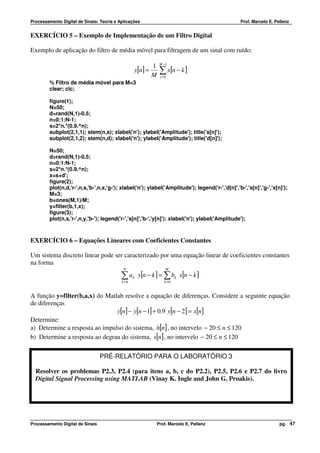 Processamento Digital de Sinais: Teoria e Aplicações                                              Prof. Marcelo E. Pellenz


EXERCÍCIO 5 – Exemplo de Implementação de um Filtro Digital

Exemplo de aplicação do filtro de média móvel para filtragem de um sinal com ruído:

                                                                 M −1
                                                            1
                                                  y[n ] =        ∑ x[n − k ]
                                                            M    i =0
         % Filtro de média móvel para M=3
         clear; clc;

         figure(1);
         N=50;
         d=rand(N,1)-0.5;
         n=0:1:N-1;
         s=2*n.*(0.9.^n);
         subplot(2,1,1); stem(n,s); xlabel('n'); ylabel('Amplitude'); title('s[n]');
         subplot(2,1,2); stem(n,d); xlabel('n'); ylabel('Amplitude'); title('d[n]');

         N=50;
         d=rand(N,1)-0.5;
         n=0:1:N-1;
         s=2*n.*(0.9.^n);
         x=s+d';
         figure(2);
         plot(n,d,'r-',n,s,'b-',n,x,'g-'); xlabel('n'); ylabel('Amplitude'); legend('r-','d[n]','b-','s[n]','g-','x[n]');
         M=3;
         b=ones(M,1)/M;
         y=filter(b,1,x);
         figure(3);
         plot(n,s,'r-',n,y,'b-'); legend('r-','s[n]','b-','y[n]'); xlabel('n'); ylabel('Amplitude');



EXERCÍCIO 6 – Equações Lineares com Coeficientes Constantes

Um sistema discreto linear pode ser caracterizado por uma equação linear de coeficientes constantes
na forma
                                            N                       M

                                           ∑ ak y[n − k ] = ∑ bk x[n − k ]
                                           k =0                    k =0


A função y=filter(b,a,x) do Matlab resolve a equação de diferenças. Considere a seguinte equação
de diferenças
                                y[n] − y[n − 1] + 0.9 y[n − 2] = x[n]
Determine:
a) Determine a resposta ao impulso do sistema, h[n] , no intervelo − 20 ≤ n ≤ 120
b) Determine a resposta ao degrau do sistema, s[n] , no intervelo − 20 ≤ n ≤ 120


                                  PRÉ-RELATÓRIO PARA O LABORATÓRIO 3

  Resolver os problemas P2.3, P2.4 (para itens a, b, c do P2.2), P2.5, P2.6 e P2.7 do livro
  Digital Signal Processing using MATLAB (Vinay K. Ingle and John G. Proakis).




Processamento Digital de Sinais                                 Prof. Marcelo E. Pellenz                             pg. 47
 