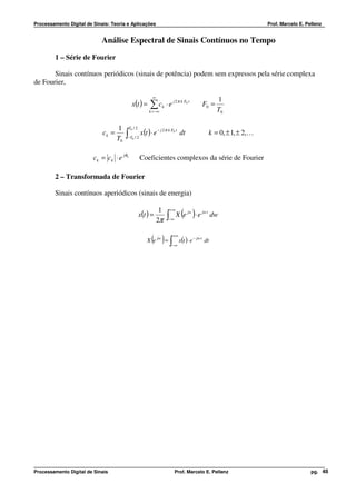Processamento Digital de Sinais: Teoria e Aplicações                                                                   Prof. Marcelo E. Pellenz


                            Análise Espectral de Sinais Contínuos no Tempo
         1 – Série de Fourier

       Sinais contínuos periódicos (sinais de potência) podem sem expressos pela série complexa
de Fourier,

                                                            ∞
                                                                                                       1
                                              x(t ) =      ∑c      k   ⋅ e j 2 π k F0 t        F0 =
                                                          k = −∞                                       T0

                                    1       T0 / 2
                             ck =        ∫           x(t ) ⋅ e − j 2 π k F0 t dt                   k = 0, ± 1, ± 2,K
                                    T0   −T0 / 2




                         ck = ck ⋅ e jθ k            Coeficientes complexos da série de Fourier

         2 – Transformada de Fourier

         Sinais contínuos aperiódicos (sinais de energia)

                                                                 1
                                                     x(t ) =
                                                                2π     ∫−∞
                                                                           +∞
                                                                                  ( )
                                                                                X e jw ⋅ e jw t dw


                                                           ( ) ∫
                                                         X e jw =
                                                                            +∞

                                                                           −∞
                                                                                 x(t ) ⋅ e − jw t dt




Processamento Digital de Sinais                                              Prof. Marcelo E. Pellenz                                     pg. 48
 
