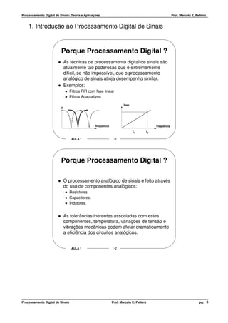 Processamento Digital de Sinais: Teoria e Aplicações                                                       Prof. Marcelo E. Pellenz


    1. Introdução ao Processamento Digital de Sinais



                          Porque Processamento Digital ?
                           As técnicas de processamento digital de sinais são
                           atualmente tão poderosas que é extremamente
                           difícil, se não impossível, que o processamento
                           analógico de sinais atinja desempenho similar.
                           Exemplos:
                                  Filtros FIR com fase linear
                                  Filtros Adaptativos

                                                                      fase




                                                 freqüência                                   freqüência

                                                                             f1          f2

                                   AULA 1                     1-1




                          Porque Processamento Digital ?

                           O processamento analógico de sinais é feito através
                           do uso de componentes analógicos:
                                  Resistores.
                                  Capacitores.
                                  Indutores.


                           As tolerâncias inerentes associadas com estes
                           componentes, temperatura, variações de tensão e
                           vibrações mecânicas podem afetar dramaticamente
                           a eficiência dos circuitos analógicos.


                                   AULA 1                     1-2




Processamento Digital de Sinais                               Prof. Marcelo E. Pellenz                                        pg. 5
 