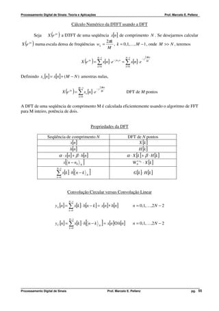 Processamento Digital de Sinais: Teoria e Aplicações                                                               Prof. Marcelo E. Pellenz


                                       Cálculo Numérico da DTFT usando a DFT

         Seja        ( )
               X e jw a DTFT de uma seqüência x[n] de comprimento N . Se desejarmos calcular
                                               2πk
   ( )
X e jw   numa escala densa de freqüências wk =
                                                M
                                                   , k = 0,1,K, M − 1 , onde M >> N , teremos

                                                              N −1                    N −1               2πkn
                                                       ( )
                                              X e jw = ∑ x[n]⋅ e − jwk n = ∑ x[n]⋅ e
                                                                                                    −j
                                                                                                          M

                                                              n =0                    n =0



Definindo xe [n] = x[n] + ( M − N ) amostras nulas,

                                            M −1                  2πkn
                                ( ) = ∑ x [n]⋅ e
                               X e   jw
                                                       e
                                                             −j
                                                                   M
                                                                                      DFT de M pontos
                                            n =0


A DFT de uma seqüência de comprimento M é calculada eficientemente usando o algoritmo de FFT
para M inteiro, potência de dois.


                                                           Propriedades da DFT

                  Seqüência de comprimento N                                           DFT de N pontos
                              x[n]                                                             X [k ]
                              h[n]                                                             H [k ]
                       α ⋅ x[n] + β ⋅ h[n]                                             α ⋅ X [k ] + β ⋅ H [k ]
                                [
                               x n − n0      N
                                                   ]                                         W N n0 ⋅ X [k ]
                                                                                               k

                        N −1

                        ∑ x[k ]⋅ h[ n − k ]
                        k =0
                                                       N
                                                                                             G[k ] ⋅ H [k ]



                                    Convolução Circular versus Convolução Linear

                                    N −1
                       y L [n ] = ∑ x[k ] ⋅ h[n − k ] = x[n] ∗ h[n]                          n = 0,1, K ,2 N − 2
                                     k =0


                                     N −1
                       yC [n] = ∑ x[k ] ⋅ h n − k      [       N
                                                                   ] = x[n]Ο h[n]            n = 0,1, K ,2 N − 2
                                     k =0




Processamento Digital de Sinais                                          Prof. Marcelo E. Pellenz                                     pg. 55
 