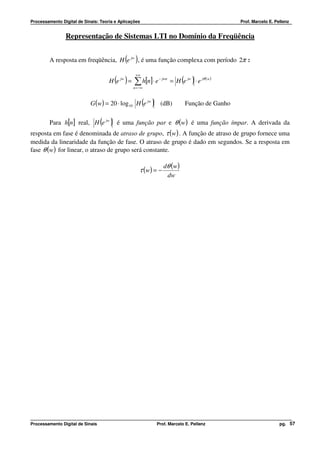 Processamento Digital de Sinais: Teoria e Aplicações                                           Prof. Marcelo E. Pellenz


                Representação de Sistemas LTI no Domínio da Freqüência


                                            ( )
         A resposta em freqüência, H e jw , é uma função complexa com período 2π :

                                                 +∞
                                       ( ) ∑ h[n]⋅ e
                                     H e jw =                 − jwn
                                                                            ( )
                                                                      = H e jw ⋅ e jθ ( w )
                                                n = −∞



                            G (w) = 20 ⋅ log 10 H e jw ( )    (dB)           Função de Ganho

         Para h[n] real, H (e jw ) é uma função par e θ (w) é uma função ímpar. A derivada da
resposta em fase é denominada de atraso de grupo, τ (w) . A função de atraso de grupo fornece uma
medida da linearidade da função de fase. O atraso de grupo é dado em segundos. Se a resposta em
fase θ (w) for linear, o atraso de grupo será constante.

                                                                 dθ ( w )
                                                    τ (w ) = −
                                                                  dw




Processamento Digital de Sinais                              Prof. Marcelo E. Pellenz                             pg. 57
 