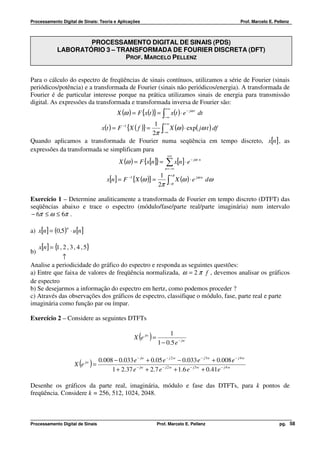 Processamento Digital de Sinais: Teoria e Aplicações                                                      Prof. Marcelo E. Pellenz



                      PROCESSAMENTO DIGITAL DE SINAIS (PDS)
              LABORATÓRIO 3 – TRANSFORMADA DE FOURIER DISCRETA (DFT)
                                PROF. MARCELO PELLENZ


Para o cálculo do espectro de freqüências de sinais contínuos, utilizamos a série de Fourier (sinais
periódicos/potência) e a transformada de Fourier (sinais não periódicos/energia). A transformada de
Fourier é de particular interesse porque na prática utilizamos sinais de energia para transmissão
digital. As expressões da transformada e transformada inversa de Fourier são:
                                                                       +∞
                                              X (ω ) = F {x(t )} = ∫ x(t ) ⋅ e − jω t dt
                                                                     −∞
                                                    1 +∞
                          x(t ) = F −1 {X ( f )} =        X (ω ) ⋅ exp( jω t ) df
                                                   2π ∫−∞
Quando aplicamos a transformada de Fourier numa seqüência em tempo discreto, x[n] , as
expressões da transformada se simplificam para
                                                                        +∞
                                              X (ω ) = F {x[n]} =      ∑ x[n]⋅ e   − jω n

                                                                       n = −∞
                                                                   1      +π
                                        x[n ] = F −1 {X (ω )} =         ∫ π X (ω ) ⋅ e
                                                                                         jω n
                                                                                                dω
                                                                  2π     −



Exercício 1 – Determine analiticamente a transformada de Fourier em tempo discreto (DTFT) das
seqüências abaixo e trace o espectro (módulo/fase/parte real/parte imaginária) num intervalo
− 6π ≤ ω ≤ 6π .

a) x[n ] = (0,5) ⋅ u[n ]
                   n




     x[n ] = { , 2 , 3 , 4 , 5}
              1
b)
            ↑
Analise a periodicidade do gráfico do espectro e responda as seguintes questões:
a) Entre que faixa de valores de freqüência normalizada, ω = 2 π f , devemos analisar os gráficos
de espectro
b) Se desejarmos a informação do espectro em hertz, como podemos proceder ?
c) Através das observações dos gráficos de espectro, classifique o módulo, fase, parte real e parte
imaginária como função par ou ímpar.

Exercício 2 – Considere as seguintes DTFTs

                                                                       1
                                                        ( )
                                                      X e jw =
                                                                  1 − 0.5 e − jw

                                    0.008 − 0.033 e − jw + 0.05 e − j 2 w − 0.033 e − j 3 w + 0.008 e − j 4 w
                         ( )
                       X e   jw
                                  =
                                         1 + 2.37 e − jw + 2.7 e − j 2 w + 1.6 e − j 3 w + 0.41e − j 4 w

Desenhe os gráficos da parte real, imaginária, módulo e fase das DTFTs, para k pontos de
freqüência. Considere k = 256, 512, 1024, 2048.



Processamento Digital de Sinais                                   Prof. Marcelo E. Pellenz                                   pg. 58
 