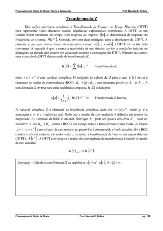 Processamento Digital de Sinais: Teoria e Aplicações                                                Prof. Marcelo E. Pellenz


                                               Transformada-Z
        Nas seções anteriores estudamos a Transformada de Fourier em Tempo Discreto (DTFT)
para representar sinais discretos usando seqüências exponenciais complexas. A DTFT de um
sistema linear invariante no tempo, com resposta ao impulso h[n] , é denominada de resposta em
                                  ( )
freqüência do sistema, H e jw . Contudo, existem duas restrições para a abordagem da DTFT. A
primeira é que para muitos sinais úteis na prática como u[n] e n ⋅ u[n] a DTFT não existe (não
converge). A segunda é que a resposta transitória de um sistema devido a condições iniciais ou
alterações da entrada não podem ser calculadas usando a abordagem da DTFT. Portanto utilizamos
uma extensão da DTFT denominada de transformada-Z:

                                                            ∞
                                            H (Z ) =      ∑ h[n]⋅ z
                                                          n = −∞
                                                                        −n
                                                                                   Transformada-Z


onde z = r ⋅ e jw é uma variável complexa. O conjunto de valores de Z para o qual H ( z ) existe é
chamado de região de convergência (ROC), Rx − < z < Rx + , para números positivos Rx − e Rx + . A
transformada Z inversa para uma seqüência complexa H (Z ) é dada por

                                             1
                                  h[n ] =          ∫     H (Z ) z n −1 dz        Transformada-Z Inversa
                                            2π j   C




A variável complexa Z é chamada de freqüência complexa dada por z = z ⋅ e jw , onde z é a
atenuação e w é a freqüência real. Dado que a região de convergência é definida em termos da
magnitude z , o formato da ROC é um anel. Note que Rx − pode ser igual a zero e/ou Rx + pode ser
inclusive ∞ . Se Rx + < Rx − , então a ROC é um espaço nulo e a transformada Z não existe. A função
 z = 1 (z = e jw ) é um círculo de raio unitário no plano Z e é denominado círculo unitário. Se a ROC
contém o círculo unitário, a transformada z se reduz a transformada de Fourier em tempo discreto
(DTFT), X (e jw ) . A DTFT converge se a região de convergência da transformada Z incluir o círculo
de raio unitário,

                                                                          ( )
                                                       H (z ) z =e jw = H e jw .


 Exercício – Calcule a transformada-Z da seqüência x[n] = a n ⋅ u[n] , 0 < a < ∞ .




                        Propriedades da Região de Convergência (ROC)




Processamento Digital de Sinais                                    Prof. Marcelo E. Pellenz                            pg. 62
 