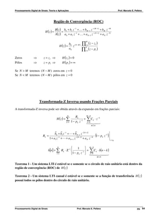 Processamento Digital de Sinais: Teoria e Aplicações                                                         Prof. Marcelo E. Pellenz




                                      Região de Convergência (ROC)

                                        B( z ) b0 + b1 z −1 + K + bM −1 z − ( M −1) + bM z − M
                             H (z ) =         =
                                        A( z ) a0 + a1 z −1 + K + a N −1 z −( N −1) + a N z − N


                                                                    ∏ (z − z )
                                                                       M
                                                    b
                                            H (z ) = 0 z ( N −M )      l =1      l


                                                                    ∏ (z − p )
                                                                       N
                                                    a0                               l
                                                                       l =1


Zeros             ⇒        z = zl ⇒            H (zl ) = 0
Pólos             ⇒        z = pl ⇒            H ( pl ) = ∞

Se N > M teremos ( N − M ) zeros em z = 0
Se N < M teremos ( N − M ) pólos em z = 0




                       Transformada-Z Inversa usando Frações Parciais
A transformada-Z inversa pode ser obtida através da expansão em frações parciais:

                                                    N                   M −N
                                                              Rk
                                         H (z ) = ∑                   + ∑ C k ⋅ z −k
                                                   k =1   1 − p k z −1 10 24
                                                                        k=
                                                                           4 3
                                                                              M ≥N


                                     ~ ~                ~
                                     b0 + b1 z −1 + L + bN −1 z −( N −1)
                           Rk =         −1
                                1 + a1 z + L + a N −1 z  − ( N −1)
                                                                   + aN z −N
                                                                                     (
                                                                             ⋅ 1 − pk z −1      )
                                                                                                    z = pk


                                           N              1        M −N
                                  h[n ] = ∑ Rk ⋅ Ζ −1          −1 
                                                                     + ∑ C k ⋅ δ(n − k )
                                          l =1        1 − p k z  10 4 44
                                                                       k=
                                                                          4 2       3
                                                                                         M ≥N


Teorema 1 - Um sistema LTI é estável se e somente se o círculo de raio unitário está dentro da
região de convergência (ROC) de H ( z )

Teorema 2 - Um sistema LTI causal é estável se e somente se a função de transferência H ( z )
possui todos os pólos dentro do círculo de raio unitário.




Processamento Digital de Sinais                                Prof. Marcelo E. Pellenz                                         pg. 64
 