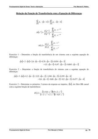 Processamento Digital de Sinais: Teoria e Aplicações                                                        Prof. Marcelo E. Pellenz




          Relação da Função de Transferência com a Equação de Diferenças

                                           N                         M

                                         ∑ d k ⋅ y[n − k ] = ∑ p k ⋅ x[n − k ]
                                          k =0                       k =0


                                                                            M


                                                   Y (e )
                                                            ∑p
                                                             jw                        k   ⋅ e − jwk
                                          H (e ) = jw
                                                          =               k =0

                                                   X (e )       jw          N

                                                            ∑d            k =0
                                                                                       k   ⋅ e − jwk

                                                                          M

                                                                  ∑
                                                          Y ( z ) k =0 k
                                                                                p ⋅ z −k
                                                 H (z ) =        = N
                                                          X (z )
                                                                      ∑
                                                                      d ⋅ z −k
                                                                       k =0
                                                                                   k




Exercício 1 – Determine a função de transferência de um sistema com a seguinte equação de
diferenças:

               y[n ] = 2 ⋅ x[n ] + 2,6 ⋅ x[n − 1] + 0,78 ⋅ x[n − 2] + 0,054 ⋅ x[n − 3]
                                                        + 1,5 ⋅ y[n − 1] − 0,47 ⋅ y[n − 2] − 0,063 ⋅ y[n − 3]

Exercício 2 – Determine a função de transferência do sistema com a seguinte equação de
diferenças:

       y[n ] = 3 ⋅ x[n] + 1,2 ⋅ x[n − 1] − 5,22 ⋅ x[n − 2] − 1,548 ⋅ x[n − 3] + 0,359 ⋅ x[n − 4]
                                               − 0,6 ⋅ y[n − 1] − 0,68 ⋅ y[n − 2] − 0,5 ⋅ y[n − 3] + 0,477 ⋅ y[n − 4]

Exercício 3 – Determine os primeiros 3 termos da resposta ao impulso, h[n] , do filtro IIR causal
com a seguinte função de transferência:


                                      H (z ) =
                                                      (2 + 0,4 ⋅ z )(0,5 + 2 ⋅ z )
                                                                     −1                          −1


                                                   (1 − 2 ⋅ z + 2 ⋅ z )(1 − 0,5 ⋅ z )
                                                           −1                 −2                       −1




Processamento Digital de Sinais                                 Prof. Marcelo E. Pellenz                                       pg. 65
 