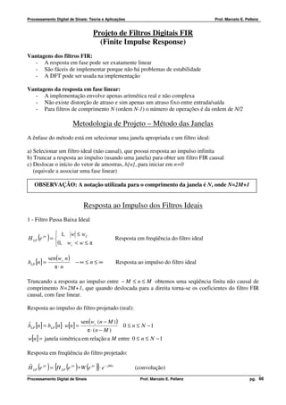 Processamento Digital de Sinais: Teoria e Aplicações                                          Prof. Marcelo E. Pellenz


                                      Projeto de Filtros Digitais FIR
                                        (Finite Impulse Response)
Vantagens dos filtros FIR:
   - A resposta em fase pode ser exatamente linear
   - São fáceis de implementar porque não há problemas de estabilidade
   - A DFT pode ser usada na implementação

Vantagens da resposta em fase linear:
  - A implementação envolve apenas aritmética real e não complexa
  - Não existe distorção de atraso e sim apenas um atraso fixo entre entrada/saída
  - Para filtros de comprimento N (ordem N-1) o número de operações é da ordem de N/2

                          Metodologia de Projeto – Método das Janelas
A ênfase do método está em selecionar uma janela apropriada e um filtro ideal:

a) Selecionar um filtro ideal (não causal), que possui resposta ao impulso infinita
b) Truncar a resposta ao impulso (usando uma janela) para obter um filtro FIR causal
c) Deslocar o início do vetor de amostras, h[n], para iniciar em n=0
   (equivale a associar uma fase linear)

   OBSERVAÇÃO: A notação utilizada para o comprimento da janela é N, onde N=2M+1


                                Resposta ao Impulso dos Filtros Ideais
1 - Filtro Passa Baixa Ideal

             1, w ≤ wC
     ( )
H LP e jw =                                         Resposta em freqüência do filtro ideal
            0, wc < w ≤ π

            sen (wc n )
hLP [n] =               −∞ ≤ n ≤ ∞                   Resposta ao impulso do filtro ideal
               π⋅ n

Truncando a resposta ao impulso entre − M ≤ n ≤ M obtemos uma seqüência finita não causal de
comprimento N=2M+1, que quando deslocada para a direita torna-se os coeficientes do filtro FIR
causal, com fase linear.

Resposta ao impulso do filtro projetado (real):

                           sen (wc (n − M ) )
hLP [n] = hLP [n] ⋅ w[n] =
ˆ                                             0 ≤ n ≤ N −1
                              π ⋅ (n − M )
w[n] = janela simétrica em relação a M entre 0 ≤ n ≤ N − 1

Resposta em freqüência do filtro projetado:

H LP (e jw ) = {H LP (e jw ) ∗ W (e jw )}⋅ e − jMw
ˆ                                                            (convolução)
Processamento Digital de Sinais                                Prof. Marcelo E. Pellenz                          pg. 66
 