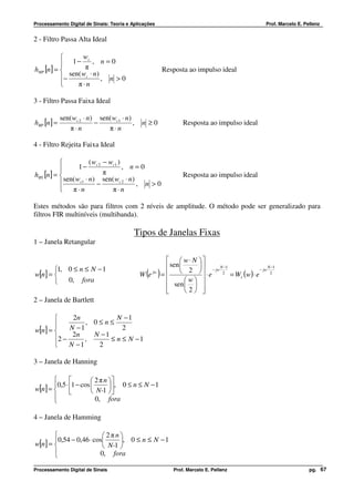 Processamento Digital de Sinais: Teoria e Aplicações                                          Prof. Marcelo E. Pellenz


2 - Filtro Passa Alta Ideal

                 wc
           1− π , n = 0
hHP [n] =                                             Resposta ao impulso ideal
             sen( wc ⋅ n)
          −              , n >0
               π⋅n

3 - Filtro Passa Faixa Ideal

             sen( wc 2 ⋅ n) sen( wc1 ⋅ n)
hBP [n ] =                 −              ,   n ≥0             Resposta ao impulso ideal
                π⋅n            π⋅n

4 - Filtro Rejeita Faixa Ideal

                      ( w − wc1 )
                 1 − c2           , n=0
hBS [n] =                  π                                  Resposta ao impulso ideal
            sen( wc1 ⋅ n) sen( wc 2 ⋅ n)
                         −              , n >0
           π⋅n               π⋅n

Estes métodos são para filtros com 2 níveis de amplitude. O método pode ser generalizado para
filtros FIR multiníveis (multibanda).

                                           Tipos de Janelas Fixas
1 – Janela Retangular

                                                           w⋅ N 
       1, 0 ≤ n ≤ N − 1                                  sen  2   − jw N −1              N −1
w[n] = 
           0, fora
                                                ( )
                                              W e jw   =            ⋅ e 2 = W (w) ⋅ e − jw 2
                                                                                 r
                                                         sen  w  
                                                                 
                                                               2 
2 – Janela de Bartlett

                2n           N −1
                    , 0≤n≤
w[n] =         N −1            2
                 2n    N −1
       2 −          ,      ≤ n ≤ N −1
               N −1    2

3 – Janela de Hanning

                        2 π n 
       0,5 ⋅ 1 − cos           , 0 ≤ n ≤ N −1
w[n] =                  N-1  
                          0, fora
        

4 – Janela de Hamming

                         2πn
       0,54 − 0,46 ⋅ cos     , 0 ≤ n ≤ N − 1
w[n] =                   N-1 
       
                       0, fora

Processamento Digital de Sinais                            Prof. Marcelo E. Pellenz                              pg. 67
 