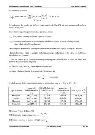 Processamento Digital de Sinais: Teoria e Aplicações                                        Prof. Marcelo E. Pellenz


5 – Janela de Blackman

                        2πn               4πn
       0,42 − 0,5 ⋅ cos       + 0,08 ⋅ cos     , 0 ≤ n ≤ N − 1
w[n] =                   N-1               N-1 
       
                                 0, fora

Os parâmetros das janelas que definem o desempenho do filtro FIR são interpretados analisando-se
o espectro da janela.

Considere os seguintes parâmetros do espectro da janela:

∆ ML = largura do lóbulo principal do espectro da janela

ASL = diferença em dB entre as amplitudes do lóbulo lateral mais largo e o lóbulo principal
      (nível relativo dos lóbulos laterais)

- Para larguras pequenas do lóbulo principal temos transições mais rápidas na resposta do filtro.

- Para reduzirmos o ripple (oscilação) na banda passante e na banda de corte, a área sob os lóbulos
laterais deve ser pequena.

- Para as janelas fixas (retangular/hanning/hamming/blackman/bartlett) o valor do ripple não
depende do comprimento da janela.

- A freqüência de corte, wc , é essencialmente constante

- A largura da faixa (banda) de transição do filtro é dada por

                                                       c
                                             ∆w ≈              c = constante
                                                       M

A tabela abaixo ilustra o desempenho entre as janelas fixas para wc = 0,4π e M = 128 :

                            Largura do            Nível Relativo do          Atenuação
                                                   Lóbulo Lateral                                               c
  Tipo da Janela         Lóbulo Principal                                  Mínima Fora da   ∆w = w p − ws ≈
                               ∆ ML                      ASL                   Faixa                            M
    Retangular             4π (2M + 1)                13,3 dB                 20,9 dB            0,92π    M
     Hanning               8π (2M + 1)                31,5 dB                 43,9 dB            3,11π    M
    Hamming                8π (2M + 1)                42,7 dB                 54,5 dB            3,32π    M
    Blackman              12π (2M + 1)                58,1 dB                 75,3 dB            5,56π    M


Método de Projeto do Filtro FIR
                                                   w p + ws
1) Determinar a freqüência de corte wc =
                                                       2
                                                           c
2) Estimar o valor de M usando a relação ∆w ≈
                                                           M

Processamento Digital de Sinais                            Prof. Marcelo E. Pellenz                            pg. 68
 