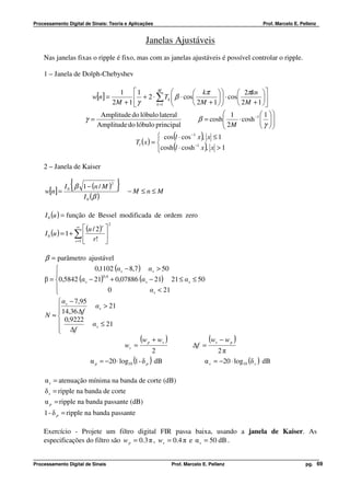 Processamento Digital de Sinais: Teoria e Aplicações                                                      Prof. Marcelo E. Pellenz


                                                         Janelas Ajustáveis
    Nas janelas fixas o ripple é fixo, mas com as janelas ajustáveis é possível controlar o ripple.

    1 – Janela de Dolph-Chebyshev

                                              1 1            M
                                                                           kπ             2πkn 
                             w[n] =                   + 2 ⋅ ∑ Tk  β ⋅ cos
                                                                                     ⋅ cos
                                                                                                      
                                            2M + 1  γ       k =1          2M + 1         2 M + 1 
                                Amplitude do lóbulo lateral                                1             1 
                         γ=                                                   β = cosh
                                                                                              ⋅ cosh −1   
                                                                                                          γ 
                               Amplitude do lóbulo principal                               2M            
                                                                    (           )
                                                                 cos l ⋅ cos −1 x , x ≤ 1
                                                     Tl ( x ) = 
                                                                    (           −1
                                                                                    )
                                                                cosh l ⋅ cosh x , x > 1

    2 – Janela de Kaiser


     w[n] = 0
                 {
           I β 1 − (n / M )
                                            2
                                                }   −M ≤n≤ M
               I 0 (β )

     I 0 (u ) = função de Bessel modificada de ordem zero
                                        2
                     ∞    (u / 2)r 
     I 0 (u ) = 1 + ∑              
                    r =1     r! 

     β = parâmetro ajustável
                       0,1102 (α s − 8,7 ) α s > 50
        
    β = 0,5842 (α s − 21) + 0,07886 (α s − 21) 21 ≤ α s ≤ 50
                            0,4

                              0                 α s < 21
        
          α s − 7,95
          14,36 ∆f     α s > 21
         
    N ≈
            0,9222
                      α s ≤ 21
          ∆f
         
                                            (w p + ws )         (ws − w p )
                                    wc =                  ∆f =
                                                  2                2π
                      α p = −20 ⋅ log10 (1 - δ p ) dB         α s = −20 ⋅ log10 (δ s ) dB

    α s = atenuação mínima na banda de corte (dB)
    δ s = ripple na banda de corte
    α p = ripple na banda passante (dB)
    1 - δ p = ripple na banda passante

    Exercício - Projete um filtro digital FIR passa baixa, usando a janela de Kaiser. As
    especificações do filtro são w p = 0.3 π , ws = 0.4 π e α s = 50 dB .


Processamento Digital de Sinais                                    Prof. Marcelo E. Pellenz                                  pg. 69
 