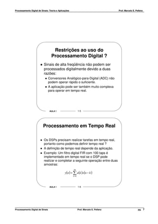 Processamento Digital de Sinais: Teoria e Aplicações                                     Prof. Marcelo E. Pellenz




                                     Restrições ao uso do
                                    Processamento Digital ?
                           Sinais de alta freqüência não podem ser
                           processados digitalmente devido a duas
                           razões:
                                  Conversores Analógico-para-Digital (ADC) não
                                  podem operar rápido o suficiente.
                                  A aplicação pode ser também muito complexa
                                  para operar em tempo real.




                                  AULA 1                      1-5




                          Processamento em Tempo Real

                           Os DSPs precisam realizar tarefas em tempo real,
                           portanto como podemos definir tempo real ?
                           A definição de tempo real depende da aplicação.
                           Exemplo: Um filtro digital FIR com 100 taps é
                           implementado em tempo real se o DSP pode
                           realizar e completar a seguinte operação entre duas
                           amostras:
                                                       99
                                               y (n ) = ∑ a (k )x(n − k )
                                                       k =0




                                  AULA 1                      1-6




Processamento Digital de Sinais                               Prof. Marcelo E. Pellenz                      pg. 7
 