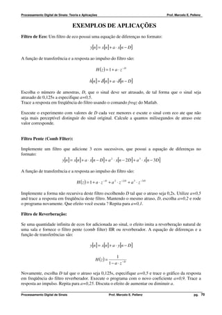 Processamento Digital de Sinais: Teoria e Aplicações                                          Prof. Marcelo E. Pellenz


                                   EXEMPLOS DE APLICAÇÕES
Filtro de Eco: Um filtro de eco possui uma equação de diferenças no formato:

                                                y[n] = x[n] + a ⋅ x[n − D]

A função de transferência e a resposta ao impulso do filtro são:

                                                    H (z ) = 1 + a ⋅ z − D

                                               h[n] = δ [n] + a ⋅ δ [n − D ]

Escolha o número de amostras, D, que o sinal deve ser atrasado, de tal forma que o sinal seja
atrasado de 0,125s a especifique a=0,5.
Trace a resposta em freqüência do filtro usando o comando freqz do Matlab.

Execute o experimento com valores de D cada vez menores e escute o sinal com eco ate que não
seja mais perceptível distinguir do sinal original. Calcule a quantos milisegundos de atraso este
valor corresponde.


Filtro Pente (Comb Filter):

Implemente um filtro que adicione 3 ecos sucessivos, que possui a equação de diferenças no
formato:
                    y[n] = x[n] + a ⋅ x[n − D ] + a 2 ⋅ x[n − 2 D ] + a 3 ⋅ x[n − 3D ]

A função de transferência e a resposta ao impulso do filtro são:

                                      H ( z ) = 1 + a ⋅ z − D + a 2 ⋅ z −2 D + a 3 ⋅ z −3 D

Implemente a forma não recursiva deste filtro escolhendo D tal que o atraso seja 0,2s. Utilize a=0,5
and trace a resposta em freqüência deste filtro. Mantendo o mesmo atraso, D, escolha a=0,2 e rode
o programa novamente. Que efeito você escuta ? Repita para a=0,1.

Filtro de Reverberação:

Se uma quantidade infinita de ecos for adicionada ao sinal, o efeito imita a reverberação natural de
uma sala e fornece o filtro pente (comb filter) IIR ou reverberador. A equação de diferenças e a
função de transferências são:

                                                y[n] = x[n] + a ⋅ y[n − D ]

                                                                    1
                                                    H (z ) =
                                                               1 − a ⋅ z −D

Novamente, escolha D tal que o atraso seja 0,125s, especifique a=0,5 e trace o gráfico da resposta
em freqüência do filtro reverberador. Execute o programa com o novo coeficiente a=0,9. Trace a
resposta ao impulso. Repita para a=0,25. Discuta o efeito de aumentar ou diminuir a.

Processamento Digital de Sinais                                Prof. Marcelo E. Pellenz                          pg. 70
 