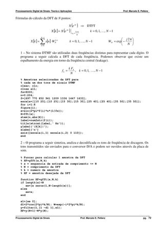 Processamento Digital de Sinais: Teoria e Aplicações                                                     Prof. Marcelo E. Pellenz


Fórmulas do cálculo da DFT de N pontos:

                                                        ( )
                                                      X e jw          ⇒ DTFT
                                            ( )
                                  X [k ] = X e   jw
                                                        wk =
                                                               2π k            k = 0, 1, K , N − 1
                                                                N
                         N −1
                                                                                                           j2π
              X [k ] =   ∑ x[n]⋅ W
                         n =0
                                     kn
                                     N                k = 0, 1, K , N − 1                        W N = exp −
                                                                                                           N 
                                                                                                               


    1 – No sistema DTMF são utilizadas duas freqüências distintas para representar cada dígito. O
    programa a seguir calcula a DFT de cada freqüência. Podemos observar que existe um
    espalhamento da energia em torno da freqüência central (leakage).

                                                      k FS
                                           fk =            , k = 0, 1, K , N − 1
                                                       N
    % Amostras selecionadas da DFT para
    % cada um dos tons de sinais DTMF
    clear; clc;
    close all;
    fs=8000;
    n=0:204;
    f=[697 770 852 941 1209 1336 1447 1633];
    escala=[[10 25];[10 25];[15 30];[15 30];[25 40];[25 40];[35 50];[35 50]];
    for i=1:8
    figure(i);
    x=sin(2*pi*f(i)*n*(1/fs));
    X=fft(x);
    stem(n,abs(X));
    label=num2str(f(i));
    title(strcat(label,' Hz'));
    ylabel('|X[k]|');
    xlabel('n')
    axis([escala(i,1) escala(i,2) 0 110]);
    end

    2 – O programa a seguir sintetiza, analiza e decodificada os tons de freqüência de discagem. Os
    tons transmitidos são enviados para o conversor D/A e podem ser ouvidos através da placa de
    som.

    %   Funcao para calcular 1 amostra da DFT
    %   XF=gfft(x,N,k)
    %   x = sequencia de entrada de comprimento <= N
    %   N = comprimento da DFT
    %   k = numero da amostra
    %   XF = amostra desejada da DFT

    function XF=gfft(x,N,k)
    if length(x)<N
        xe=[x zeros(1,N-length(x))];
    else
        xe=x;
    end

    x1=[xe 0];
    d1=2*cos(2*pi*k/N); W=exp(-i*2*pi*k/N);
    y=filter(1,[1 -d1 1],x1);
    XF=y(N+1)-W*y(N);

Processamento Digital de Sinais                                       Prof. Marcelo E. Pellenz                              pg. 72
 