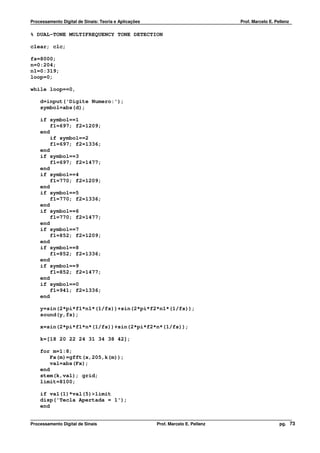 Processamento Digital de Sinais: Teoria e Aplicações                              Prof. Marcelo E. Pellenz

% DUAL-TONE MULTIFREQUENCY TONE DETECTION

clear; clc;

fs=8000;
n=0:204;
n1=0:319;
loop=0;

while loop==0,

    d=input('Digite Numero:');
    symbol=abs(d);

    if symbol==1
        f1=697; f2=1209;
    end
        if symbol==2
        f1=697; f2=1336;
    end
    if symbol==3
        f1=697; f2=1477;
    end
    if symbol==4
        f1=770; f2=1209;
    end
    if symbol==5
        f1=770; f2=1336;
    end
    if symbol==6
        f1=770; f2=1477;
    end
    if symbol==7
        f1=852; f2=1209;
    end
    if symbol==8
        f1=852; f2=1336;
    end
    if symbol==9
        f1=852; f2=1477;
    end
    if symbol==0
        f1=941; f2=1336;
    end

    y=sin(2*pi*f1*n1*(1/fs))+sin(2*pi*f2*n1*(1/fs));
    sound(y,fs);

    x=sin(2*pi*f1*n*(1/fs))+sin(2*pi*f2*n*(1/fs));

    k=[18 20 22 24 31 34 38 42];

    for m=1:8;
        Fx(m)=gfft(x,205,k(m));
        val=abs(Fx);
    end
    stem(k,val); grid;
    limit=8100;

    if val(1)*val(5)>limit
    disp('Tecla Apertada = 1');
    end


Processamento Digital de Sinais                        Prof. Marcelo E. Pellenz                      pg. 73
 