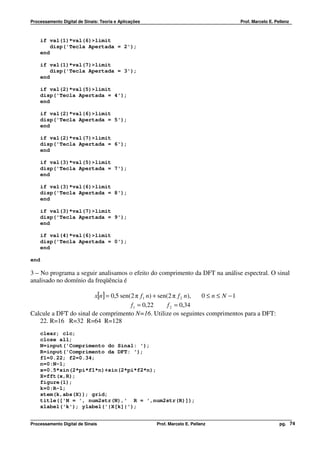 Processamento Digital de Sinais: Teoria e Aplicações                              Prof. Marcelo E. Pellenz



      if val(1)*val(6)>limit
          disp('Tecla Apertada = 2');
      end

      if val(1)*val(7)>limit
          disp('Tecla Apertada = 3');
      end

      if val(2)*val(5)>limit
      disp('Tecla Apertada = 4');
      end

      if val(2)*val(6)>limit
      disp('Tecla Apertada = 5');
      end

      if val(2)*val(7)>limit
      disp('Tecla Apertada = 6');
      end

      if val(3)*val(5)>limit
      disp('Tecla Apertada = 7');
      end

      if val(3)*val(6)>limit
      disp('Tecla Apertada = 8');
      end

      if val(3)*val(7)>limit
      disp('Tecla Apertada = 9');
      end

      if val(4)*val(6)>limit
      disp('Tecla Apertada = 0');
      end

end

3 – No programa a seguir analisamos o efeito do comprimento da DFT na análise espectral. O sinal
analisado no domínio da freqüência é

                        x[n] = 0,5 sen(2 π f 1 n) + sen(2 π f 2 n), 0 ≤ n ≤ N −1
                                       f 1 = 0,22       f 2 = 0,34
Calcule a DFT do sinal de comprimento N=16. Utilize os seguintes comprimentos para a DFT:
   22. R=16 R=32 R=64 R=128
      clear; clc;
      close all;
      N=input('Comprimento do Sinal: ');
      R=input('Comprimento da DFT: ');
      f1=0.22; f2=0.34;
      n=0:N-1;
      x=0.5*sin(2*pi*f1*n)+sin(2*pi*f2*n);
      X=fft(x,R);
      figure(1);
      k=0:R-1;
      stem(k,abs(X)); grid;
      title(['N = ', num2str(N),' R = ',num2str(R)]);
      xlabel('k'); ylabel('|X[k]|');


Processamento Digital de Sinais                        Prof. Marcelo E. Pellenz                      pg. 74
 