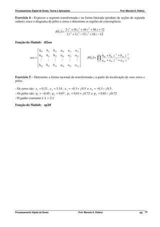 Processamento Digital de Sinais: Teoria e Aplicações                                               Prof. Marcelo E. Pellenz


Exercício 4 – Expresse a seguinte transformada-z na forma fatorada (produto de seções de segunda
ordem), trace o diagrama de pólos e zeros e determine as regiões de convergência.

                                               2 z 4 + 16 z 3 + 44 z 2 + 56 z + 32
                                      H (z ) =
                                                3 z 4 + 3 z 3 − 15 z 2 + 18 z − 12

Função do Matlab: tf2sos

                     b01    b11   b21    a 01   a11   a 21 
                    b                                 a 22 
                             b12   b22    a02    a12                         L
                                                                                b0 k + b1k z −1 + b2 k z −2
              sos =  02                                         H (z ) = ∏
                     M       M     M      M      M     M                 k =1 a 0 k + a1k z
                                                                                              −1
                                                                                                 + a 2k z −2
                                                           
                    b0 L    b1L   b2 L   a0 L   a1L   a2L 


Exercício 5 – Determine a forma racional da transformada-z a partir da localização de seus zeros e
pólos.

- Os zeros são: z 1 = 0.21 , z 2 = 3.14 , z 3 = −0.3 + j 0.5 e z 4 = −0.3 − j 0.5 .
- Os pólos são: p1 = −0.45 , p 2 = 0.67 , p 3 = 0.81 + j 0.72 e p 4 = 0.81 − j 0.72
- O ganho constante é k = 2.2

Função do Matlab: zp2tf




Processamento Digital de Sinais                           Prof. Marcelo E. Pellenz                                    pg. 77
 