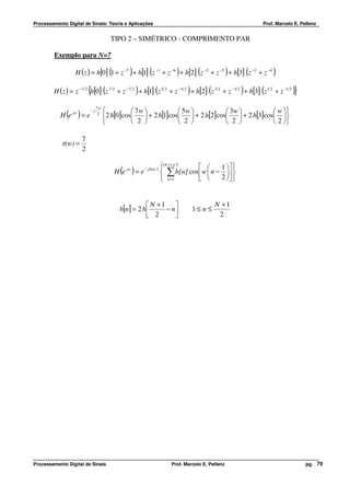 Processamento Digital de Sinais: Teoria e Aplicações                                                    Prof. Marcelo E. Pellenz


                                       TIPO 2 – SIMÉTRICO - COMPRIMENTO PAR

         Exemplo para N=7

                                       (         )       (         )         (              )
                  H ( z ) = h[0] 1 + z −7 + h[1] z −1 + z −6 + h[2] z −2 + z −5 + h[3] z −3 + z −4  (       )
                         {         (                 )       (          )        (              )       (
        H ( z ) = z −7 2 h[0] z 7 2 + z −7 2 + h[1] z 5 2 + z −5 2 + h[2] z 3 2 + z −3 2 + h[3] z 1 2 + z −1 2       )}
                              7w
                                             7w              5w           3w           w 
              ( )
           H e jw = e
                         −j
                               2
                                   2 h[0]cos     + 2 h[1]cos  + 2 h[2]cos  + 2 h[3]cos 
                                             2               2            2            2 

                     7
            τ(w) =
                     2

                                                               (N +1 )/ 2         1  
                                             ( )
                                           H e jw = e − jNw/ 2  ∑ b[n] cos  w  n −  
                                                                                     2  
                                                                n =1        


                                                         N +1                      N +1
                                             b[n] = 2 h      − n          1≤ n ≤
                                                         2                          2




Processamento Digital de Sinais                                  Prof. Marcelo E. Pellenz                                  pg. 79
 