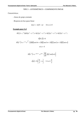 Processamento Digital de Sinais: Teoria e Aplicações                                                    Prof. Marcelo E. Pellenz


                           TIPO 3 – ANTISIMÉTRICO – COMPRIMENTO ÍMPAR

Características:

         - Atraso de grupo constante

         - Resposta em fase quase linear

                                             h[n] = − h[N − n]         0≤n≤ N

         Exemplo para N=8

               H ( z ) = z −4 {h[0] (z 4 − z −4 ) + h[1] (z 3 − z −3 ) + h[2] (z 2 − z −2 ) + h[3] (z 1 − z −1 )


                                                        h[N 2] = 0
                                       π
                 ( )
              H e jw = e − j 4 w e
                                     j
                                       2
                                           {2h[0] sen 4w + 2h[1] sen 3w + 2h[2] sen 2w + 2h[3] sen w}
                                                          τ(w) = 4


                                                                      N/ 2             
                                           ( )
                                      H e jw = e − jNw/ 2 ⋅ e jππ2 ⋅ ∑ c[n] ⋅ sen (wn )
                                                                      n=1              

                                                         N               N
                                              c[n] = 2 h  − n  , 1 ≤ n ≤
                                                         2               2




Processamento Digital de Sinais                              Prof. Marcelo E. Pellenz                                      pg. 80
 