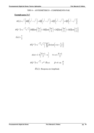 Processamento Digital de Sinais: Teoria e Aplicações                                                                Prof. Marcelo E. Pellenz


                                       TIPO 4 – ANTISIMÉTRICO – COMPRIMENTO PAR

         Exemplo para N=7

                        
                        
                         −7
                               7    −7
                                               5    −5
                                                                3    −3
                                                                                 1     −1
                                                                                            
                                                                                             
            H ( z ) = z h[0]  z − z  + h[1]  z − z  + h[2]  z − z  + h[3]  z − z 2 
                          2
                              
                                 2    2 
                                               
                                                  2   2 
                                                                
                                                                   2   2 
                                                                                 
                                                                                    2
                                                                                            
                        
                                                                                    

                              7w           π
                                                         7w              5w              3w           w 
            ( )
          H e jw = e
                         −j
                               2
                                   e
                                       j
                                           2
                                               2h[0]sen      + 2h[1]sen      + 2h[2]sen   + 2h[3]sen  
                                                         2               2               2            2 

                     7
          τ (w ) =
                     2

                                                                               π
                                                                  Nw
                                                                                   ( N +1) / 2        1 
                                                  ( )
                                                H e jw = e
                                                             −j
                                                                   2
                                                                       e
                                                                           j
                                                                               2
                                                                                    ∑ d [n] sen w (n − ) 
                                                                                                        2 
                                                                                    n =1       


                                                                  N +1                                 N +1
                                                  d [ n] = 2 ⋅ h      − n                    1≤ n ≤
                                                                  2                                     2

                                                                                                                π
                                                                  Nw
                                                                                ~
                                                He( )= e
                                                     jw
                                                             −j
                                                                   2
                                                                       ⋅ e jβ ⋅ H ( w)            β = 0 ou
                                                                                                                2
                                                          ~
                                                          H (w) = Resposta em Amplitude




Processamento Digital de Sinais                                                      Prof. Marcelo E. Pellenz                          pg. 81
 