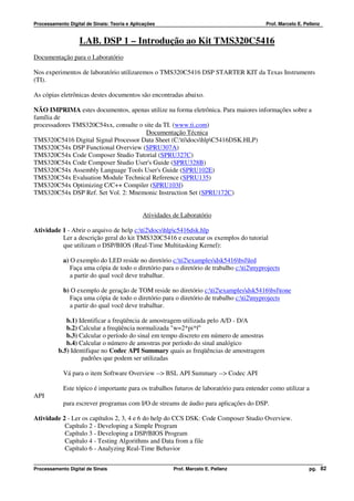 Processamento Digital de Sinais: Teoria e Aplicações                                      Prof. Marcelo E. Pellenz


                   LAB. DSP 1 – Introdução ao Kit TMS320C5416
Documentação para o Laboratório

Nos experimentos de laboratório utilizaremos o TMS320C5416 DSP STARTER KIT da Texas Instruments
(TI).

As cópias eletrônicas destes documentos são encontradas abaixo.

NÃO IMPRIMA estes documentos, apenas utilize na forma eletrônica. Para maiores informações sobre a
família de
processadores TMS320C54xx, consulte o site da TI. (www.ti.com)
                                       Documentação Técnica
TMS320C5416 Digital Signal Processor Data Sheet (C:tidocshlpC5416DSK.HLP)
TMS320C54x DSP Functional Overview (SPRU307A)
TMS320C54x Code Composer Studio Tutorial (SPRU327C)
TMS320C54x Code Composer Studio User's Guide (SPRU328B)
TMS320C54x Assembly Language Tools User's Guide (SPRU102E)
TMS320C54x Evaluation Module Technical Reference (SPRU135)
TMS320C54x Optimizing C/C++ Compiler (SPRU103f)
TMS320C54x DSP Ref. Set Vol. 2: Mnemonic Instruction Set (SPRU172C)


                                              Atividades de Laboratório

Atividade 1 - Abrir o arquivo de help c:ti2docshlpc5416dsk.hlp
          Ler a descrição geral do kit TMS320C5416 e executar os exemplos do tutorial
          que utilizam o DSP/BIOS (Real-Time Multitasking Kernel):

            a) O exemplo do LED reside no diretório c:ti2examplesdsk5416bslled
               Faça uma cópia de todo o diretório para o diretório de trabalho c:ti2myprojects
               a partir do qual você deve trabalhar.

            b) O exemplo de geração de TOM reside no diretório c:ti2examplesdsk5416bsltone
              Faça uma cópia de todo o diretório para o diretório de trabalho c:ti2myprojects
              a partir do qual você deve trabalhar.

             b.1) Identificar a freqüência de amostragem utilizada pelo A/D - D/A
             b.2) Calcular a freqüência normalizada "w=2*pi*f"
             b.3) Calcular o período do sinal em tempo discreto em número de amostras
             b.4) Calcular o número de amostras por período do sinal analógico
          b.5) Identifique no Codec API Summary quais as freqüências de amostragem
                   padrões que podem ser utilizadas

            Vá para o item Software Overview --> BSL API Summary --> Codec API

            Este tópico é importante para os trabalhos futuros de laboratório para entender como utilizar a
API
            para escrever programas com I/O de streams de áudio para aplicações do DSP.

Atividade 2 - Ler os capítulos 2, 3, 4 e 6 do help do CCS DSK: Code Composer Studio Overview.
           Capítulo 2 - Developing a Simple Program
           Capítulo 3 - Developing a DSP/BIOS Program
           Capítulo 4 - Testing Algorithms and Data from a file
           Capítulo 6 - Analyzing Real-Time Behavior


Processamento Digital de Sinais                          Prof. Marcelo E. Pellenz                            pg. 82
 