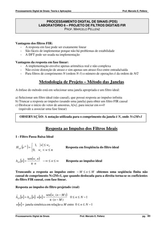 Processamento Digital de Sinais: Teoria e Aplicações                                   Prof. Marcelo E. Pellenz



                         PROCESSAMENTO DIGITAL DE SINAIS (PDS)
                     LABORATÓRIO 6 – PROJETO DE FILTROS DIGITAIS FIR
                                 PROF. MARCELO PELLENZ



Vantagens dos filtros FIR:
   - A resposta em fase pode ser exatamente linear
   - São fáceis de implementar porque não há problemas de estabilidade
   - A DFT pode ser usada na implementação

Vantagens da resposta em fase linear:
   - A implementação envolve apenas aritmética real e não complexa
   - Não existe distorção de atraso e sim apenas um atraso fixo entre entrada/saída
   - Para filtros de comprimento N (ordem N-1) o número de operações é da ordem de N/2

                     Metodologia de Projeto – Método das Janelas
A ênfase do método está em selecionar uma janela apropriada e um filtro ideal:

a) Selecionar um filtro ideal (não causal), que possui resposta ao impulso infinita
b) Truncar a resposta ao impulso (usando uma janela) para obter um filtro FIR causal
c) Deslocar o início do vetor de amostras, h[n] , para iniciar em n=0
   (equivale a associar uma fase linear)

   OBSERVAÇÃO: A notação utilizada para o comprimento da janela é N, onde N=2M+1


                           Resposta ao Impulso dos Filtros Ideais
1 - Filtro Passa Baixa Ideal

             1, w ≤ wC
     ( )
H LP e jw =                                  Resposta em freqüência do filtro ideal
            0, wc < w ≤ π

            sen (wc n )
hLP [n] =               −∞ ≤ n ≤ ∞            Resposta ao impulso ideal
               π⋅ n

Truncando a resposta ao impulso entre − M ≤ n ≤ M obtemos uma seqüência finita não
causal de comprimento N=2M+1, que quando deslocada para a direita torna-se os coeficientes
do filtro FIR causal, com fase linear.

Resposta ao impulso do filtro projetado (real)

                           sen (wc (n − M ) )
hLP [n] = hLP [n] ⋅ w[n] =
ˆ                                             0 ≤ n ≤ N −1
                              π ⋅ (n − M )
w[n] = janela simétrica em relação a M entre 0 ≤ n ≤ N − 1


Processamento Digital de Sinais                         Prof. Marcelo E. Pellenz                          pg. 83
 