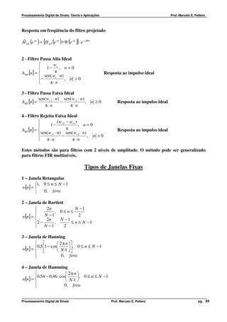 Processamento Digital de Sinais: Teoria e Aplicações                                      Prof. Marcelo E. Pellenz




Resposta em freqüência do filtro projetado

ˆ    ( ) { ( ) ( )}
H LP e jw = H LP e jw ∗ W e jw ⋅ e − jMw


2 - Filtro Passa Alta Ideal
                 wc
           1− π , n = 0
hHP [n] =                                             Resposta ao impulso ideal
             sen( wc ⋅ n)
          −              , n >0
               π⋅n

3 - Filtro Passa Faixa Ideal
           sen( wc 2 ⋅ n) sen( wc1 ⋅ n)
hBP [n ] =               −              ,     n ≥0            Resposta ao impulso ideal
              π⋅n            π⋅n

4 - Filtro Rejeita Faixa Ideal
                      ( w − wc1 )
                 1 − c2           , n=0
hBS [n] =                  π                                 Resposta ao impulso ideal
            sen( wc1 ⋅ n) sen( wc 2 ⋅ n)
                         −              , n >0
           π⋅n               π⋅n

Estes métodos são para filtros com 2 níveis de amplitude. O método pode ser generalizado
para filtros FIR multiníveis.

                                         Tipos de Janelas Fixas
1 – Janela Retangular
       1, 0 ≤ n ≤ N − 1
w[n] = 
           0, fora

2 – Janela de Bartlett
            2n            N −1
                , 0≤n≤
w[n] =     N −1             2
             2n     N −1
       2 −      ,       ≤ n ≤ N −1
           N −1       2

3 – Janela de Hanning
                  2 π n 
       0,5 1 − cos        , 0 ≤ n ≤ N − 1
w[n] =           N-1 
                     0, fora
       

4 – Janela de Hamming
                         2πn
       0,54 − 0,46 ⋅ cos     , 0 ≤ n ≤ N − 1
w[n] =                   N-1 
       
                       0, fora


Processamento Digital de Sinais                           Prof. Marcelo E. Pellenz                           pg. 84
 